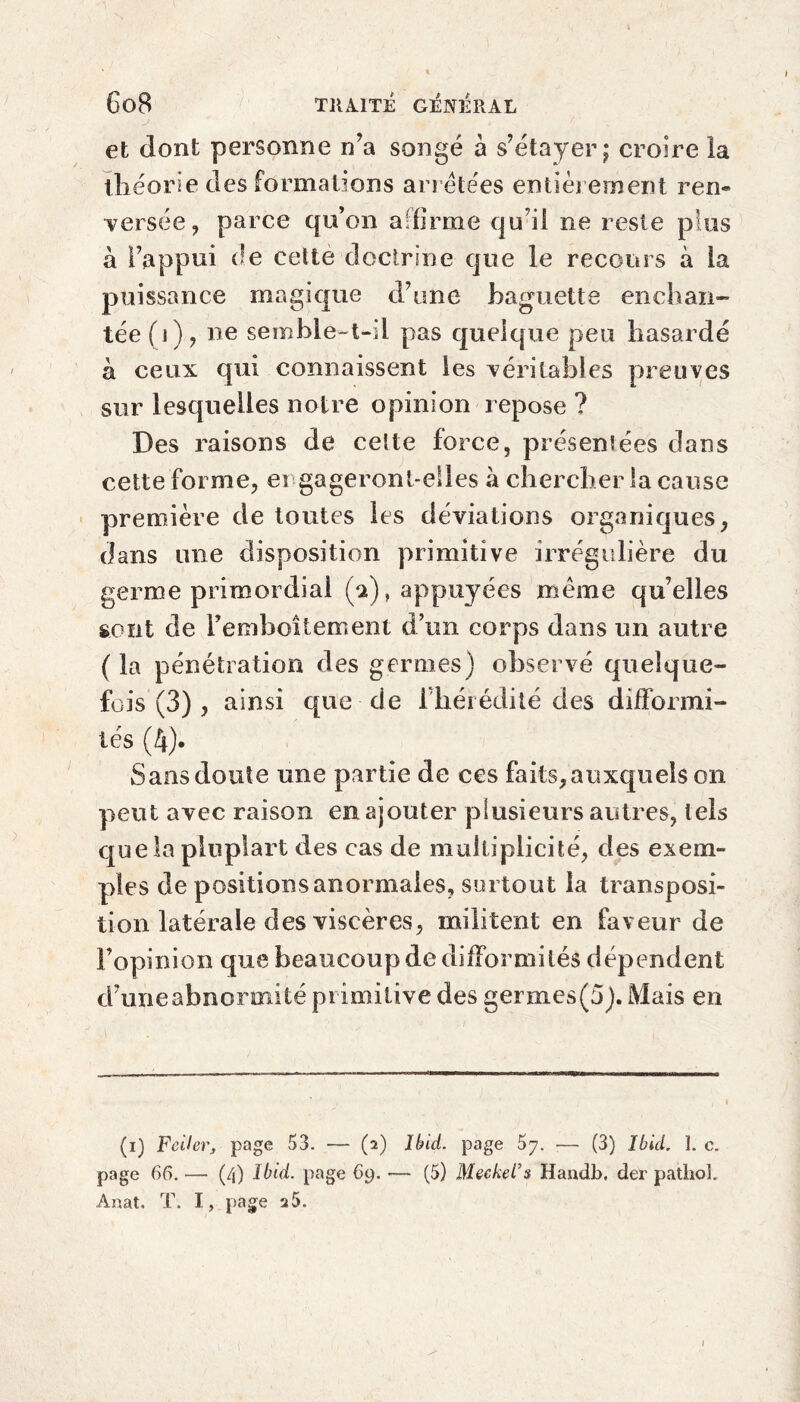 et dont personne n’a songé à s’étayer ; croire la théorie des formations arretées entièrement ren« versée, parce qu’on affirme qu’il ne reste plus à l’appui de cette doctrine que le recours à la puissance magique d’une baguette enchan¬ tée (i), ne semble-t-il pas quelque peu hasardé à ceux qui connaissent les véritables preuves sur lesquelles notre opinion repose ? Des raisons de cette force, présentées dans cette forme, engageront-elles à chercher la cause première de toutes les déviations organiques, dans une disposition primitive irrégulière du germe primordial (a), appuyées meme qu’elles sont de Fera bellement d’un corps dans un autre ( la pénétration des germes) observé quelque¬ fois (3) , ainsi que de l’hérédité des difformi¬ tés (4). wSans doute une partie de ces faits, auxquels on peut avec raison en ajouter plusieurs autres, tels que la pluplart des cas de multiplicité, des exem¬ ples de positions anormales, surtout la transposi¬ tion latérale des viscères, militent en faveur de l’opinion que beaucoup de difformités dépendent d’une abnormité primitive des germes(5). Mais en (i) Fcilevj page 53. — (2) Ibid, page ■— (3) Ibid. î. c. page 66. — (4) Ibid, page 69. — (5) Meckel's Handb, der pathoL Anat. T. I, page 25.