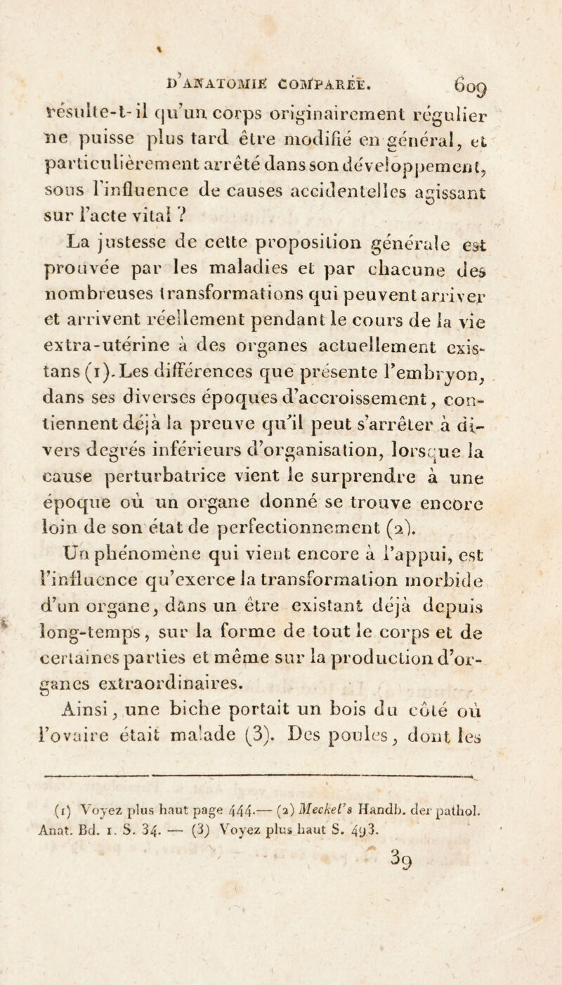 résulte-t- il qu’un corps originairement régulier ne puisse plus tard être modifié en général, et particulièrement arrêté dans son développement, sous l'influence de causes accidentelles agissant O sur l’acte vital ? La justesse de cette proposition générale est prouvée par les maladies et par chacune des nombreuses transformations qui peuvent arriver et arrivent réellement pendant le cours de la vie extra-utérine à des organes actuellement exis- tans (i).Les différences que présente l'embryon, dans ses diverses époques d’accroissement, con¬ tiennent déjà la preuve qu’il peut s’arrêter à di¬ vers degrés inférieurs d’organisation, lorsque la cause perturbatrice vient le surprendre à une époque où un organe donné se trouve encore loin de son état de perfectionnement (2). Un phénomène qui vient encore à l’appui, est l’influence qu’exerce la transformation morbide d’un organe, dans un être existant déjà depuis long-temps, sur la forme de tout le corps et de certaines parties et même sur la production d’or¬ ganes extraordinaires. Ainsi, une biche portait un bois du côté où l’ovaire était malade (3). Des poules, dont les (1) Voyez plus haut page 444-— (2) Meckel’s Handb. der pathol. Anat. Bd. i. S. 34. — (3) Voyez plus haut S. 4y3.