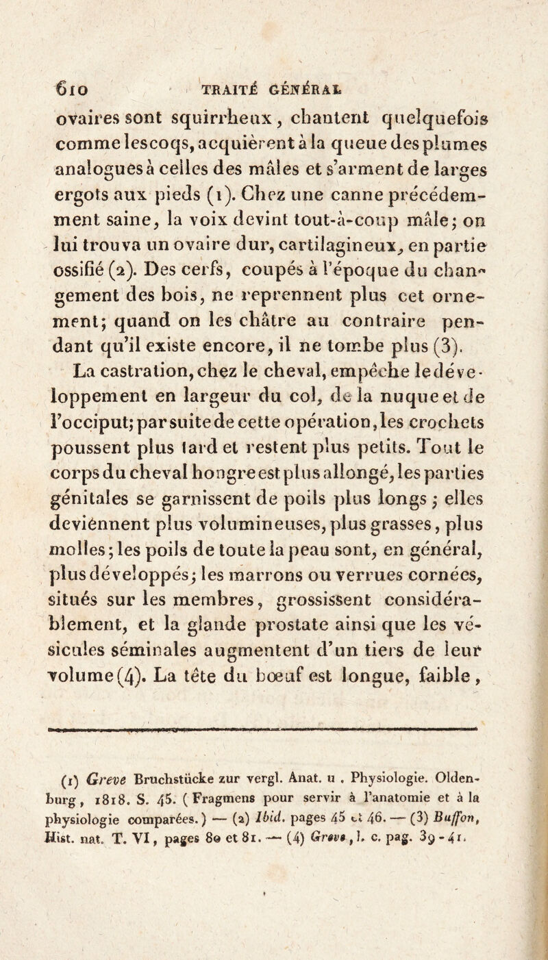 6lO TRAITE (VÉNÉRAI* ovaires sont squirrheux, chantent quelquefois comme lescoqs, acquièrent à ia queue des plumes analogues à celles des mâles et s’arment de larges ergots aux pieds (1). Chez une canne précédem¬ ment saine, la voix devint tout-à-coup mâle; on lui trouva un ovaire dur, cartilagineux, en partie ossifié (2). Des cerfs, coupés à Fépoque du chan~ gement des bois, ne reprennent plus cet orne¬ ment; quand on les châtre au contraire pen¬ dant qu’il existe encore, il ne tombe plus (3). La castration, chez le cheval, empêche le déve¬ loppement en largeur du col, delà nuque et de l’occiput;parsuitedecette opération,les crochets poussent plus lard et restent plus petits. Tout le corps du cheval hongre est plus allongé, les parties génitales se garnissent de poils plus longs ; elles deviennent plus volumineuses, plus grasses, plus molles; les poils de toute la peau sont, en général, plus dé veloppés; les marrons ou verrues cornées, situés sur les membres, grossissent considéra¬ blement, et la glande prostate ainsi que les vé¬ sicules séminales augmentent d’un tiers de leur volume(4). La tête du boeuf est longue, faible, (1) Greve Rruehstiicke zur vergl. Anat, u . Physiologie. Olden¬ burg , 1818. S. 45. ( Fragmens pour servir à l’anatomie et à la physiologie comparées.) — (2) Ibid, pages 45 ci 46. — (3) Buflfon,