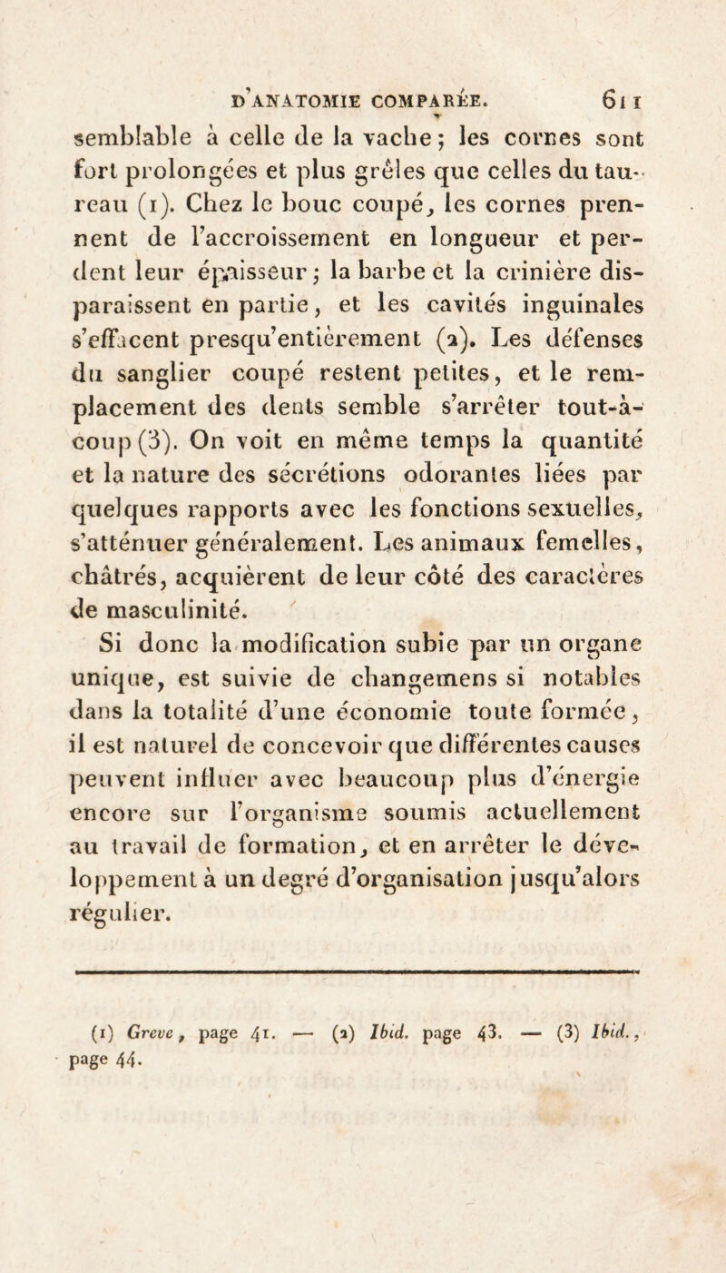 semblable à celle de la vache ; les cornes sont fort prolongées et plus grêles que celles du tau-- reau (i). Chez le bouc coupé, les cornes pren¬ nent de l’accroissement en longueur et per¬ dent leur épaisseur j la barbe et la crinière dis¬ paraissent en partie, et les cavités inguinales s’effacent presqu’entièrement (2). Les défenses du sanglier coupé restent petites, et le rem¬ placement des dents semble s’arrêter tout-à- coup (3). On voit en même temps la quantité et la nature des sécrétions odorantes liées par quelques rapports avec les fonctions sexuelles, s’atténuer généralement. Les animaux femelles, châtrés, acquièrent de leur côté des caractères de masculinité. Si donc la modification subie par un organe unique, est suivie de changemens si notables dans la totalité d’une économie toute formée, il est naturel de concevoir que différentes causes peuvent influer avec beaucoup plus d’énergie encore sur l’organisme soumis actuellement au travail de formation, et en arrêter le déve¬ loppement à un degré d’organisation jusqu’alors régulier. (1) Greve t page 41- — (a) Ibid, page 43. — (3) Ibid., page 44.