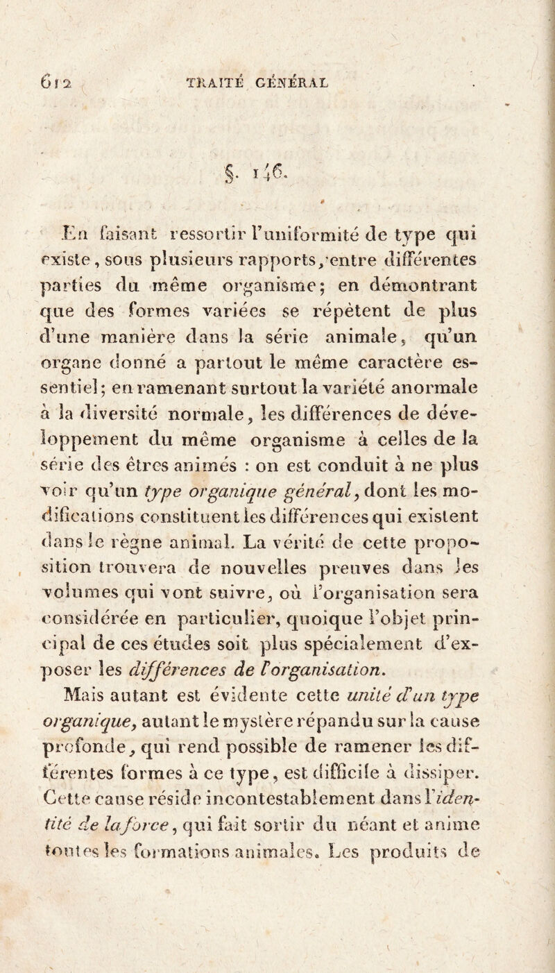 En faisant ressortir l’uni for mité de type qui existe, sous plusieurs rapports/entre différentes parties du même organisme; en démontrant que des formes variées se répètent de plus d’une manière dans la série animale, qu’un organe donné a partout le même caractère es¬ sentiel; en ramenant surtout la variété anormale à 3a diversité normale, les différences de déve¬ loppement du même organisme à celles de la série des êtres animés : on est conduit à ne plus voir qu’un type organique général, dont les mo¬ difications constituent les différences qui existent dans le règne animal. La vérité de cette propo¬ sition trouvera de nouvelles preuves dans les volumes qui vont suivre, où l’organisation sera considérée en particulier, quoique l’objet prin¬ cipal de ces études soit plus spécialement d’ex¬ poser les différences de F organisation. Ma is autant est évidente cette unité cFun type organique, autant le mystère répandu sur la cause profonde, qui rend possible de ramener les dif¬ férentes formes à ce type, est difficile à dissiper. Cette cause réside incontestablement dans Y iden¬ tité de laforce, qui fait sortir du néant et anime toutes les formations animales* Les produits de