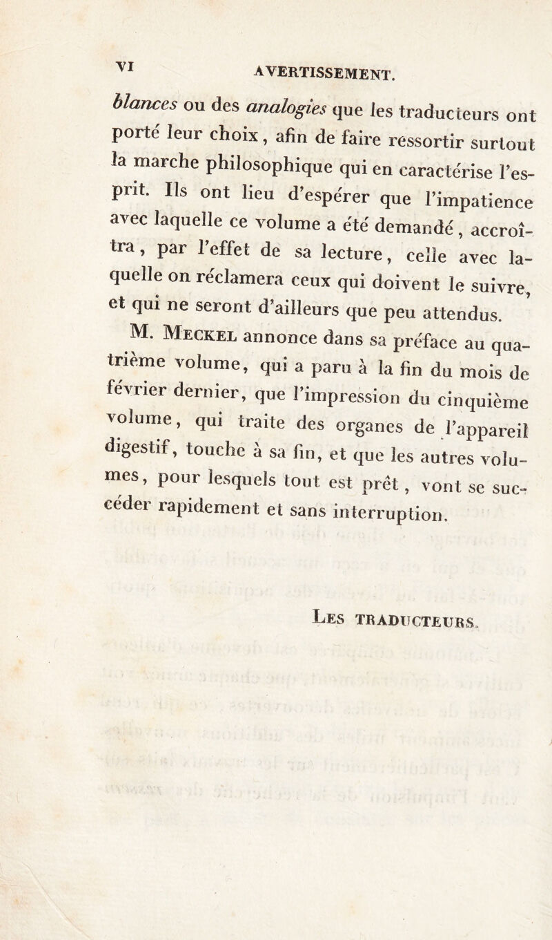 bicmces ou des analogies que les traducteurs ont porté leur choix, afin de faire ressortir surtout la marche philosophique qui en caractérise l’es¬ prit. Ils ont lieu d’espérer que l’impatience avec laquelle ce volume a été demandé, accroî¬ tra , par l’effet de sa lecture, celle avec la¬ quelle on réclamera ceux qui doivent le suivre, et qui ne seront d’ailleurs que peu attendus. M. Meckel annonce dans sa préface au qua¬ trième volume, qui a paru à la fin du mois de février dernier, que l’impression du cinquième volume, qui traite des organes de l’appareil digestif, touche à sa fin, et que les autres volu¬ mes, pour lesquels tout est prêt, vont se suc- cedei rapidement et sans interruption. Les traducteurs.