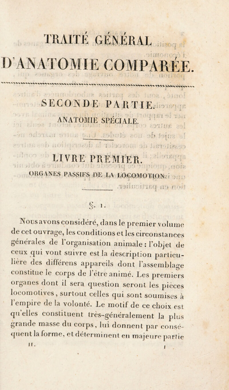 TRAITE GENERAI • c r D ANATOMIE COMPARÉE >• ' W\ •’ ' f *: ; ' ' ‘ SK*l kwvvv\wwv\v\vw%wv^ VWV 4 SECONDE PARTIE. , * i î i ' i 1 ' y > ■* < « ? I . » t ANATOMIE SPECIALE. • • J t. ■h l t ? P LIVRE PREMIER. ‘ \ ; . > • - ' : • . . 4 < » * f : J ' ORGANES PASSIFS ■ j > El ' • i l r*. >, *. i > ot£;Vua % §1 : • f * O -rA* * « LA LOCOMOTION. * -, -*7 r î i ii .'l-'ïlMÎ' L iC(I i;-,. (:■ >(* §■ >■ INous a\ons considéré, dans 1g prem îer voliinie de cet ouvrage, les conditions et les circonstances générales de l’organisation animale : l’objet de ceux qui vont suivre est la description particu¬ le re ^es différens appareils dont l’assemblage constitue le corps de 1 etre animé. Les premiers organes dont ii sera question seront les pièces locomotives, surtout celles qui sont soumises à l’empire de la volonté. Le motif de ce choix est qu elles constituent très-généralement la plus grande masse du corps, lui donnent par consé¬ quent la forme, et deter minent en maj eu re part ie