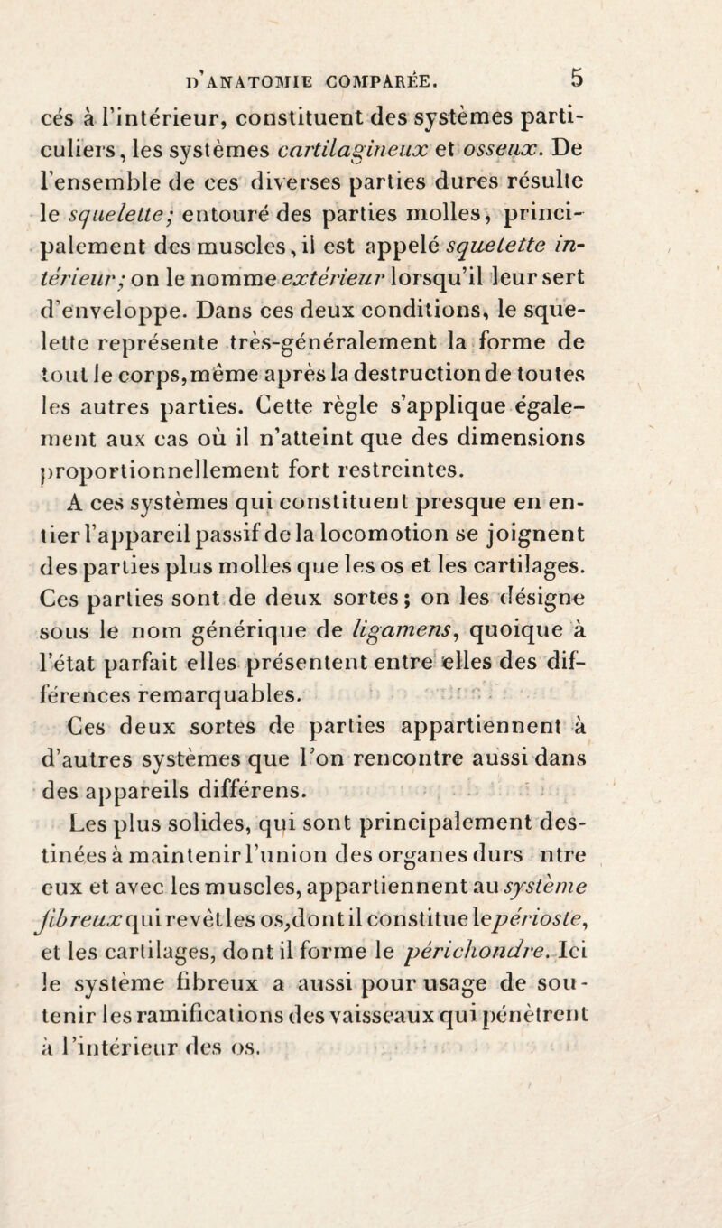 cés à l’intérieur, constituent des systèmes parti¬ culiers, les systèmes cartilagineux et osseux. De l’ensemble de ces diverses parties dures résulte le squelette; entouré des parties molles, princi¬ palement des muscles,il est appelé squelette in¬ térieur; on le nomme extérieur lorsqu’il leur sert d’enveloppe. Dans ces deux conditions, le sque¬ lette représente très-généralement la forme de tout le corps,meme après la destruction de toutes les autres parties. Cette règle s’applique égale¬ ment aux cas où il n’atteint que des dimensions proportionnellement fort restreintes. A ces systèmes qui constituent presque en en¬ tier l’appareil passif delà locomotion se joignent des parties plus molles que les os et les cartilages. Ces parties sont de deux sortes; on les désigne sous le nom générique de ligamens, quoique à l’état parfait elles présentent entre elles des dif¬ férences remarquables. Ces deux sortes de parties appartiennent à d’autres systèmes que l’on rencontre aussi dans des appareils différens. Les plus solides, qpi sont principalement des¬ tinées à maintenir l’union des organes durs ntre eux et avec les muscles, appartiennent au système jibreuxoyé revètles os,dont il constitue 1 epérioste, et les cartilages, dont il forme le périchondre. Ici le système fibreux a aussi pour usage de sou¬ tenir les ramifications des vaisseaux qui pénètrent à l’intérieur des os.