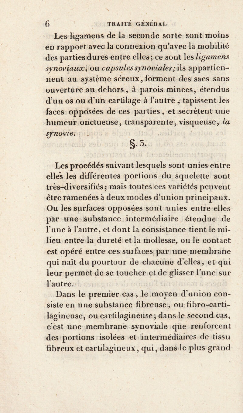 Les ligamens de la seconde sorte sont moins en rapport avec la connexion qu’avec la mobilité des parties dures entre elles; ce sont les ligamens synoviaux, ou capsules synoviales /ils appartien¬ nent au système séreux, forment des sacs sans ouverture au dehors, à parois minces, étendus d’un os ou d’un cartilage à l’autre , tapissent les faces opposées de ces parties, et secrétent une humeur onctueuse, transparente, visqueuse, la synovie. „ §. 5. Les procédés suivant lesquels sont unies entre elles les différentes portions du squelette sont très-diversifiés ; mais toutes ces variétés peuvent être ramenées à deux modes d’union principaux. Ou les surfaces opposées sont unies entre elles par une substance intermédiaire étendue de l’une à l’autre, et dont la consistance tient le mi¬ lieu entre la dureté et la mollesse, ou le contact est opéré entre ces surfaces par une membrane qui naît du pourtour de chacune d’elles, et qui leur permet de se toucher et de glisser Tune sur l’autre. Dans le premier cas, le moyen d’union con¬ siste en une substance fibreuse, ou fibro-carti- lagineuse, ou cartilagineuse ; dans le second cas, c’est une membrane synoviale que renforcent des portions isolées et intermédiaires de tissu fibreux et cartilagineux, qui, dans le plus grand