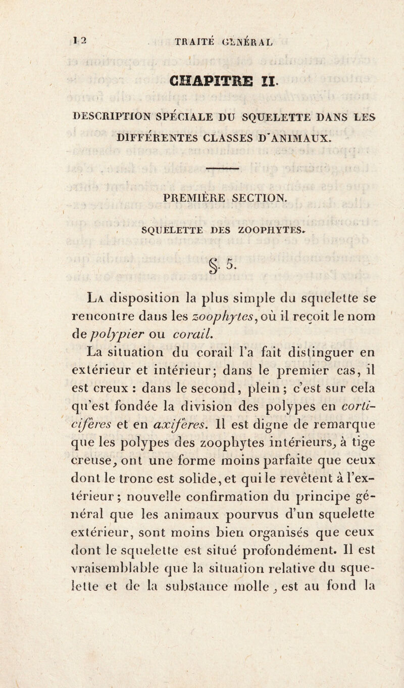 CHAPITRE II. DESCRIPTION SPÉCIALE DU SQUELETTE DANS LES DIFFÉRENTES CLASSES D'ANIMAUX. PREMIÈRE SECTION. SQUELETTE DES ZOOPHYTES. §. 5. La disposition la plus simple du squelette se rencontre dans les zoophytes, où il reçoit le nom de polypier ou corail. La situation du corail l’a fait distinguer en extérieur et intérieur; dans le premier cas, il est creux : dans le second, plein ; c’est sur cela qu’est fondée la division des polypes en corti- cifères et en axifères. Il est digne de remarque que les polypes des zoophytes intérieurs, à tige creuseront une forme moins parfaite que ceux dont le tronc est solide, et qui le revêtent à l’ex¬ térieur ; nouvelle confirmation du principe gé¬ néral que les animaux pourvus d’un squelette extérieur, sont moins bien organisés que ceux dont le squelette est situé profondément. Il est vraisemblable que la situation relative du sque¬ lette et de la substance molle , est au fond la