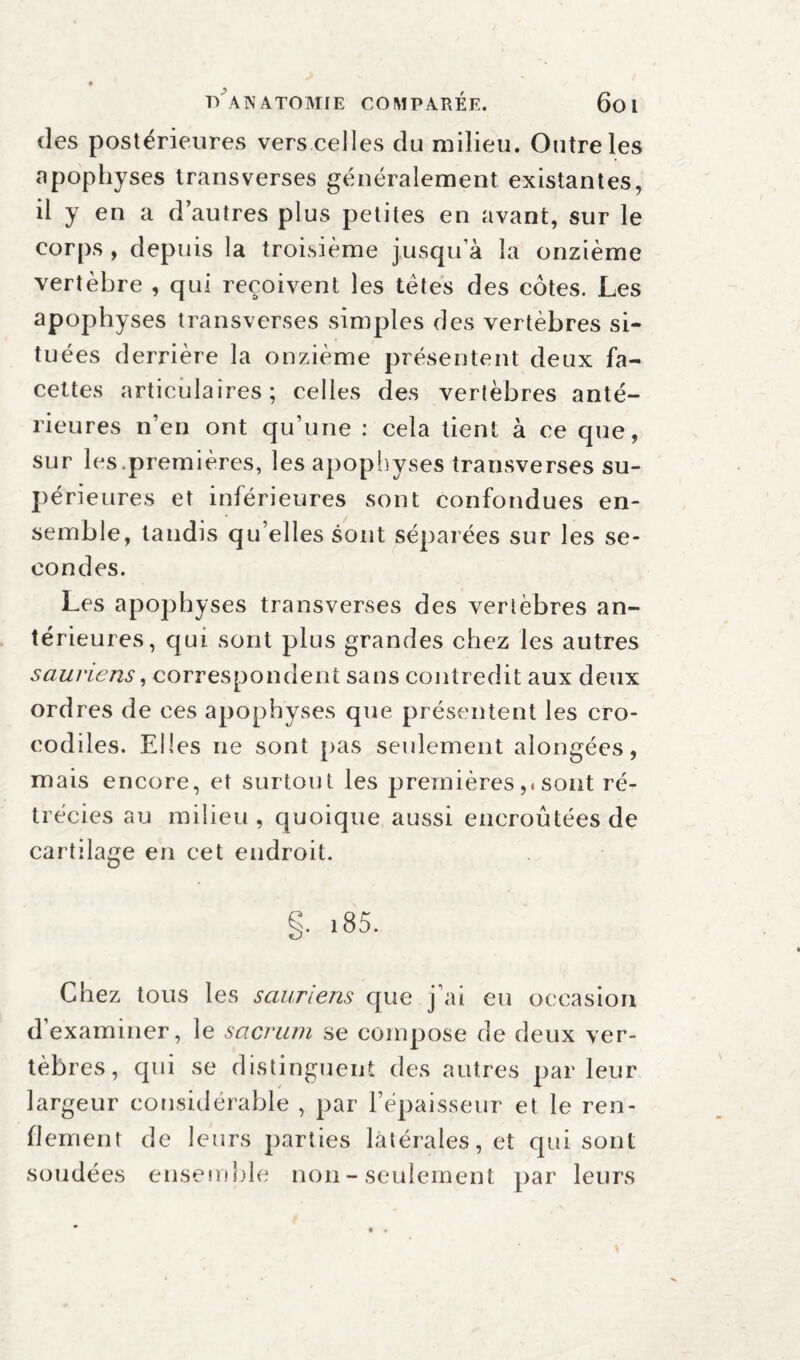 des postérieures vers celles du milieu. Outre les apophyses transverses généralement existantes, il y en a d’autres plus petites en avant, sur le corps , depuis la troisième jusqu’à la onzième vertèbre , qui reçoivent les têtes des côtes. Les apophyses transverses simples des vertèbres si¬ tuées derrière la onzième présentent deux fa¬ cettes articulaires; celles des vertèbres anté¬ rieures n’en ont qu’une : cela tient à ce que, sur les.premières, les apophyses transverses su¬ périeures et inférieures sont confondues en¬ semble, tandis qu’elles sont séparées sur les se¬ condes. Les apophyses transverses des vertèbres an¬ térieures, qui sont plus grandes chez les autres sauriens, correspondent sans contredit aux deux ordres de ces apophyses que présentent les cro¬ codiles. Elles ne sont pas seulement alongées, mais encore, et surtout les premières,<sont ré¬ trécies au milieu, quoique aussi encroûtées de cartilage en cet endroit. §. 185. Chez tous les sauriens que j’ai eu occasion d’examiner, le sacrum se compose de deux ver¬ tèbres, qui se distinguent des autres parleur largeur considérable , par l’épaisseur et le ren¬ flement de leurs parties latérales, et qui sont soudées ensemble non - seulement par leurs