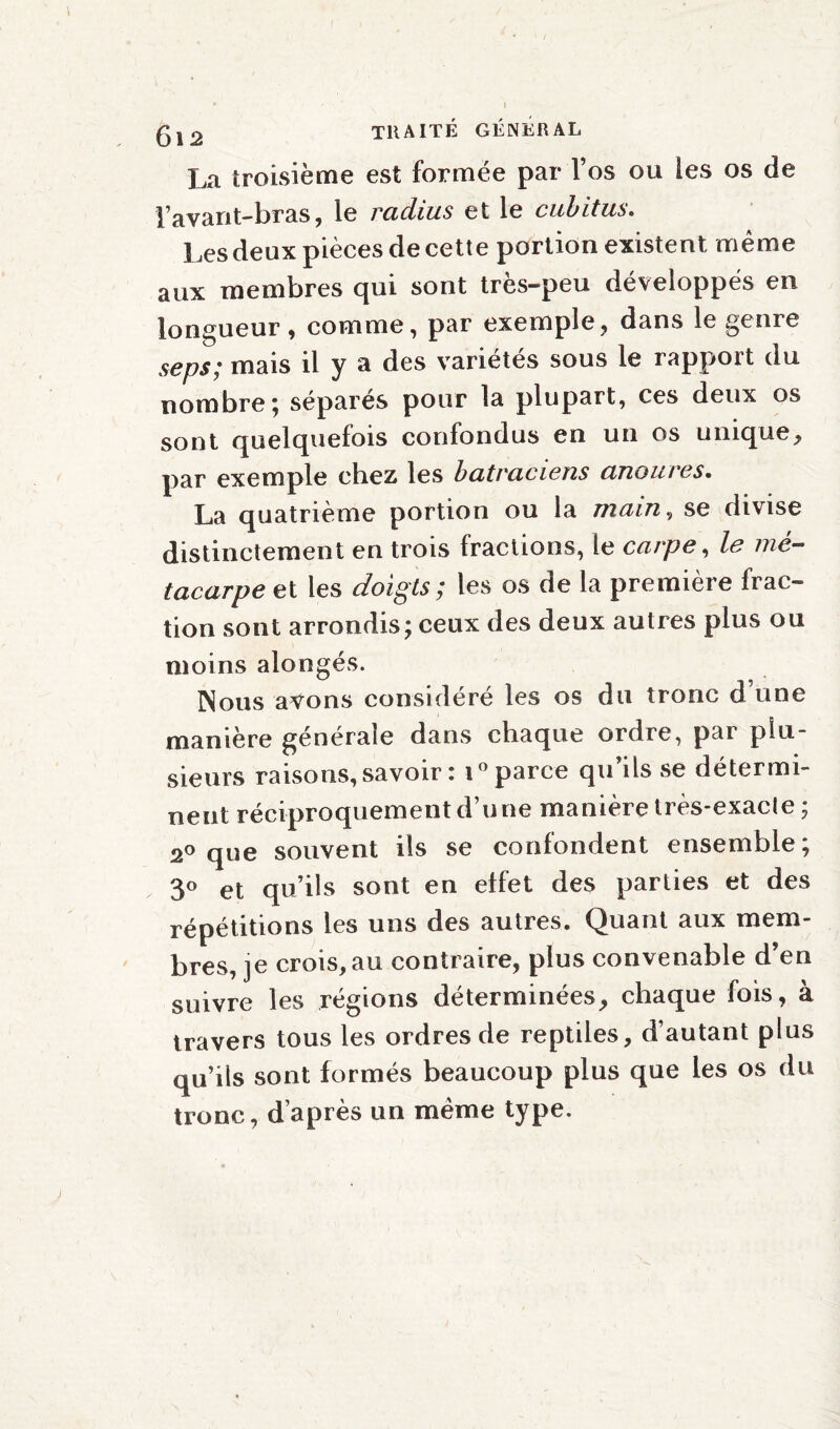 La troisième est formée par l’os ou les os de l’avant-bras, le radius et le cubitus. Les deux pièces de cette portion existent même aux membres qui sont très-peu développés en longueur, comme, par exemple, dans le genre seps; mais il y a des variétés sous le rapport du nombre ; séparés pour la plupart, ces deux os sont quelquefois confondus en un os unique, par exemple cbez les batraciens anoures. La quatrième portion ou la main, se divise distinctement en trois fractions, le carpe, le mé¬ tacarpe et les doigts; les os de la première frac¬ tion sont arrondis; ceux des deux autres plus ou moins alongés. Nous avons considéré les os du tronc d une manière générale dans chaque ordre, par plu¬ sieurs raisons, savoir : i ° parce qu’ils se détermi¬ nent réciproquement d’une manière très-exacle ; 2° que souvent ils se confondent ensemble; 3° et qu’ils sont en effet des parties et des répétitions les uns des autres. Quant aux mem¬ bres, je crois, au contraire, plus convenable d’en suivre les régions déterminées, chaque fois, à travers tous les ordres de reptiles, d’autant plus qu’ils sont formés beaucoup plus que les os du tronc, d’après un même type.