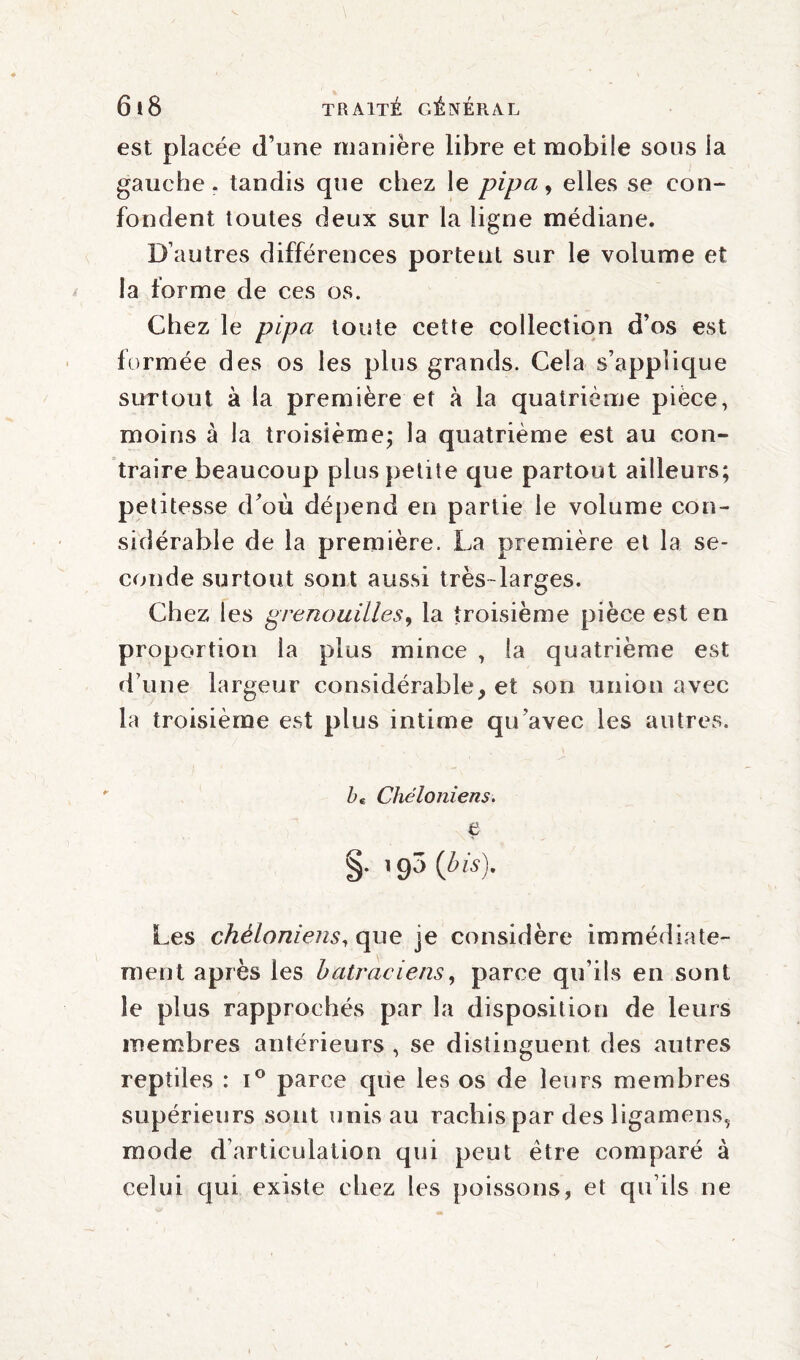 est placée d’une manière libre et mobile sous la gauche, tandis que chez le pipa, elles se con¬ fondent toutes deux sur la ligne médiane. D’autres différences portent sur le volume et la forme de ces os. Chez le pipa toute cette collection d’os est formée des os les plus grands. Cela s’applique surtout à la première et à la quatrième pièce, moins à la troisième; la quatrième est au con¬ traire beaucoup plus petite que partout ailleurs; petitesse d’où dépend en partie le volume con¬ sidérable de la première. La première et la se¬ conde surtout sont aussi très-larges. Chez les grenouilles, la troisième pièce est en proportion la plus mince , la quatrième est d’une largeur considérable, et son union avec la troisième est plus intime qu’avec les autres. bç ChéIoniens. e §. 190 [bis\ Les chèloniens, que je considère immédiate¬ ment après les batraciens, parce qu’ils en sont le plus rapprochés par la disposition de leurs membres antérieurs , se distinguent des autres reptiles : i° parce qiie les os de leurs membres supérieurs sont unis au rachis par des ligamens, mode d’articulation qui peut être comparé à celui qui existe chez les poissons, et qu’ils ne