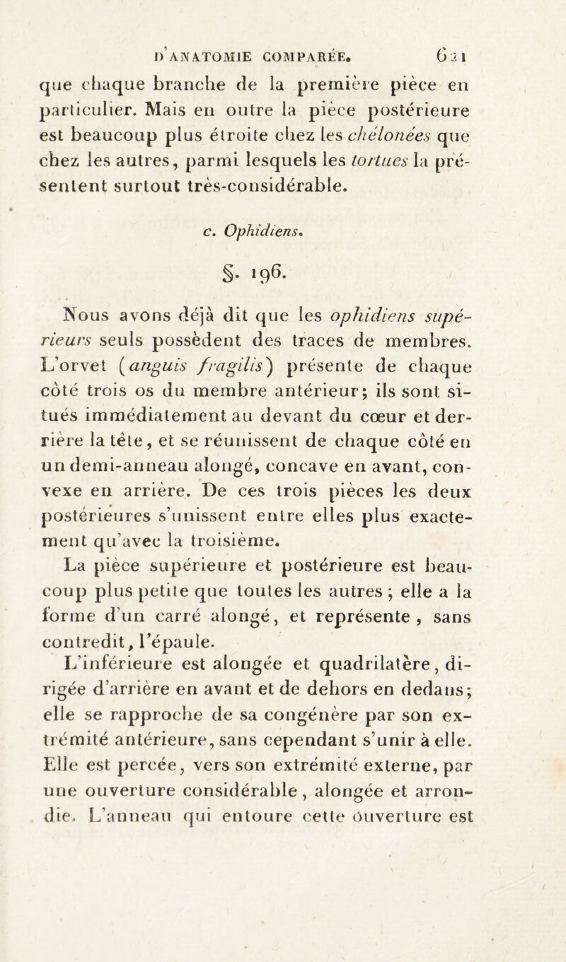 I>'a]YA.TOM1E COMPAREE, Gil que chaque branche de la première pièce en particulier. Mais en outre la pièce postérieure est beaucoup plus étroite chez les chélonées que chez les autres, parmi lesquels les tortues la pré¬ sentent surtout très-considérable. c. Ophidiens. §• '96- Nous avons déjà dit que les ophidiens supé¬ rieurs seuls possèdent des traces de membres. L’orvet (anguis fi-agilis) présente de chaque coté trois os du membre antérieur; ils sont si¬ tués immédiatement au devant du cœur et der¬ rière la tête, et se réunissent de chaque coté eu un derni-anneau aîongé, concave en avant, con¬ vexe en arrière. De ces trois pièces les deux postérieures s’unissent entre elles plus exacte¬ ment qu’avec la troisième. La pièce supérieure et postérieure est beau¬ coup plus petite que toutes les autres ; elle a la forme d’un carré alongé, et représente, sans contredit, l’épaule. L’inférieure est alongée et quadrilatère, di¬ rigée d’arrière en avant et de dehors en dedans; elle se rapproche de sa congénère par son ex¬ trémité antérieure, sans cependant s’unir à elle. Elle est percée, vers son extrémité externe, par une ouverture considérable, alongée et arron¬ die. L’anneau qui entoure cette Ouverture est