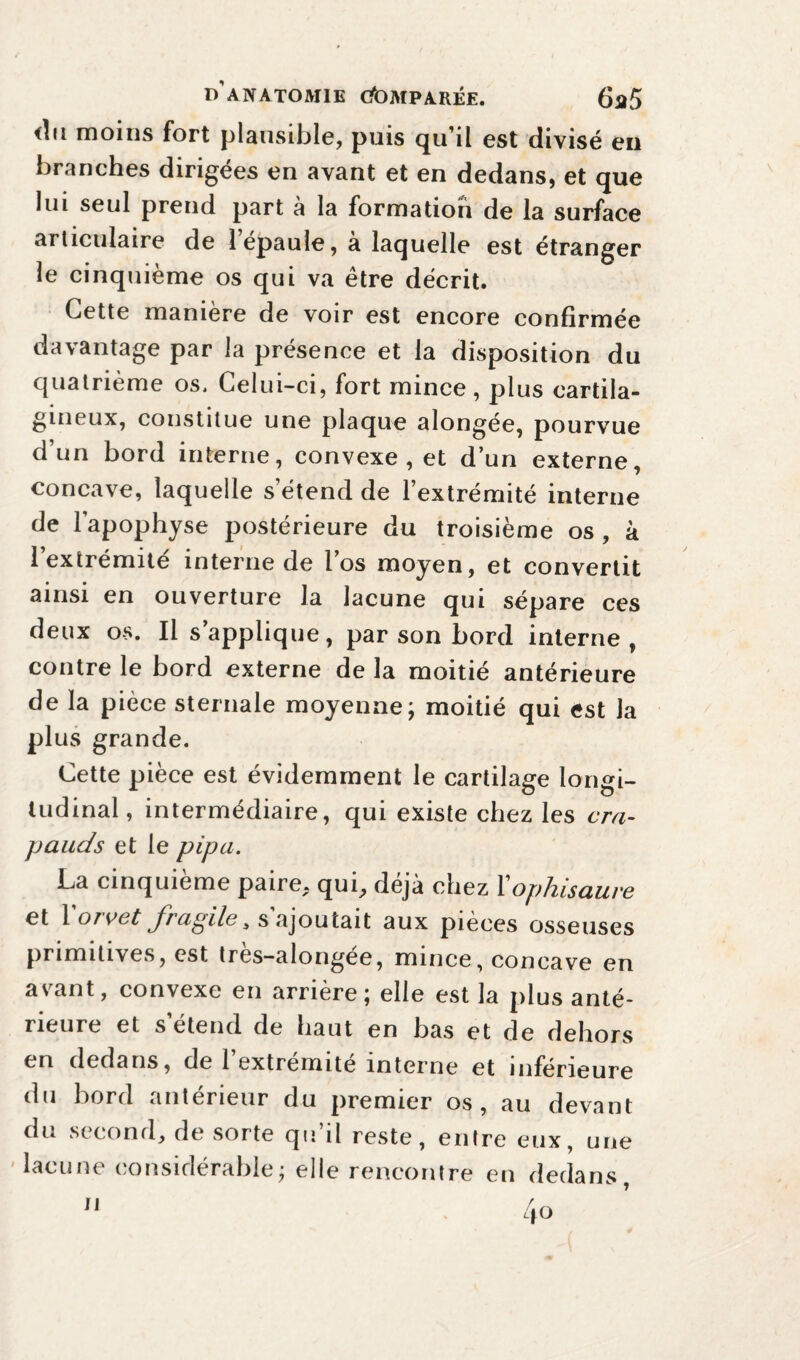 <îu moins fort plausible, puis qu’il est divisé en branches dirigées en avant et en dedans, et que lui seul prend part à la formation de la surface articulaire de 1 épaule, a laquelle est étranger le cinquième os qui va être décrit. Cette manière de voir est encore confirmée davantage par la présence et la disposition du quatrième os. Celui-ci, fort mince, plus cartila¬ gineux, constitue une plaque alongée, pourvue d’un bord interne, convexe , et d’un externe, concave, laquelle s étend de l’extrémité interne de l’apophyse postérieure du troisième os , à 1 extrémité interne de l’os moyen, et convertit ainsi en ouverture la lacune qui sépare ces deux os. Il s’applique, par son bord interne, contre le bord externe de la moitié antérieure de la pièce sternale moyenne; moitié qui est la plus grande. Cette pièce est évidemment le cartilage longi¬ tudinal, intermédiaire, qui existe chez les cra¬ pauds et le pipa. La cinquième paire, qui, déjà chez Yophisaure et 1 07vet fragile, s ajoutait aux pièces osseuses primitives, est tres-alongee, mince, concave en avant, convexe en arrière; elle est la plus anté¬ rieure et s’étend de haut en bas et de dehors en dedans, de 1 extrémité interne et inférieure du bord antérieur du premier os, au devant du second, de sorte qu il reste, entre eux, une lacune considérable; elle rencontre en dedans