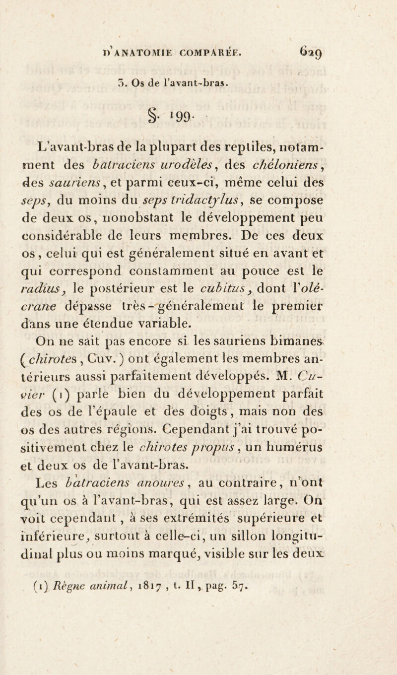 5. Os de l’avant-bras. §• '99- L’avant-bras de la plupart des reptiles, notam¬ ment des batraciens urodèles, des chéloniens, des sauriens, et parmi ceux-ci, meme celui des seps, du moins du seps Iridactjlus, se compose de deux os, nonobstant le développement peu considérable de leurs membres. De ces deux os, celui qui est généralement situé en avant et qui correspond constamment au pouce est le radius, le postérieur est le cubitus, dont Y olé¬ crane dépasse très - généralement le premier dans une étendue variable. On 11e sait pas encore si les sauriens bimanes ( chirotes , Cuv. ) ont également les membres an¬ térieurs aussi parfaitement développés. M. Cu¬ vier (1) parle bien du développement parfait des os de l’épaule et des doigts, mais non des os des autres régions. Cependant j’ai trouvé po¬ sitivement chez le chirotes propus , un humérus et deux os de l’avant-bras. Les batraciens anoures, au contraire, n’ont qu’un os à l’avant-bras, qui est assez large. On voit cependant , à ses extrémités supérieure et inférieure, surtout à celle-ci, un sillon longitu¬ dinal plus ou moins marqué, visible sur les deux (1) Règne animal, 1817 , t. II, pag. 57.