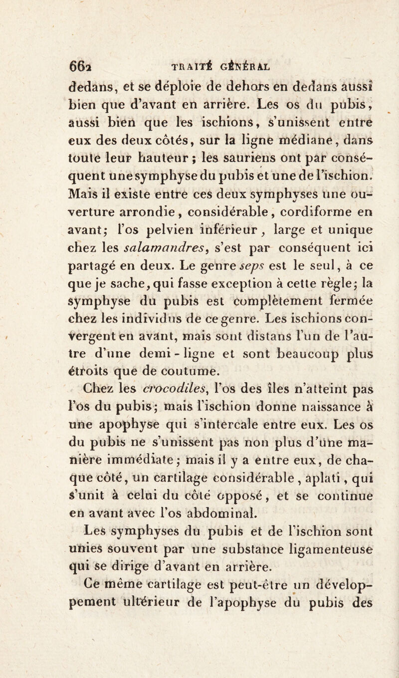 dedans, et se déploie de dehors en dedans aussi bien que d’avant en arrière. Les os du pubis, aussi bien que les ischions, s’unissent entre eux des deux cotés, sur la ligne médiane, dans toute leur hauteur ; les sauriens ont par consé¬ quent une symphyse du pubis et une de l’ischion. Mais il existe entre ces deux symphyses une ou¬ verture arrondie , considérable , cordiforme en avant; l’os pelvien inférieur, large et unique chez les salamandres, s’est par conséquent ici partagé en deux. Le genre seps est le seul, à ce que je sache, qui fasse exception à cette règle; la symphyse du pubis est complètement fermée chez les individus de ce genre. Les ischions con¬ vergent en avant, mais sont distans l’un de l’au¬ tre d’une demi - ligne et sont beaucoup plus étroits que de coutume. Chez les crocodiles, l’os des îles n’atteint pas l’ôs du pubis; mais l’ischion donne naissance a une apophyse qui s’intercale entre eux. Les os du pubis ne s’unissent pas non plus d’une ma¬ nière immédiate ; mais il y a entre eux, de cha¬ que côté, un cartilage considérable, aplati, qui s’unit à celui du côté opposé, et se continue en avant avec l’os abdominal. Les symphyses du pubis et de l’ischion sont unies souvent par une substance ligamenteuse qui se dirige d’avant en arrière. Ce même cartilage est peut-être un dévelop¬ pement ultérieur de l’apophyse du pubis des