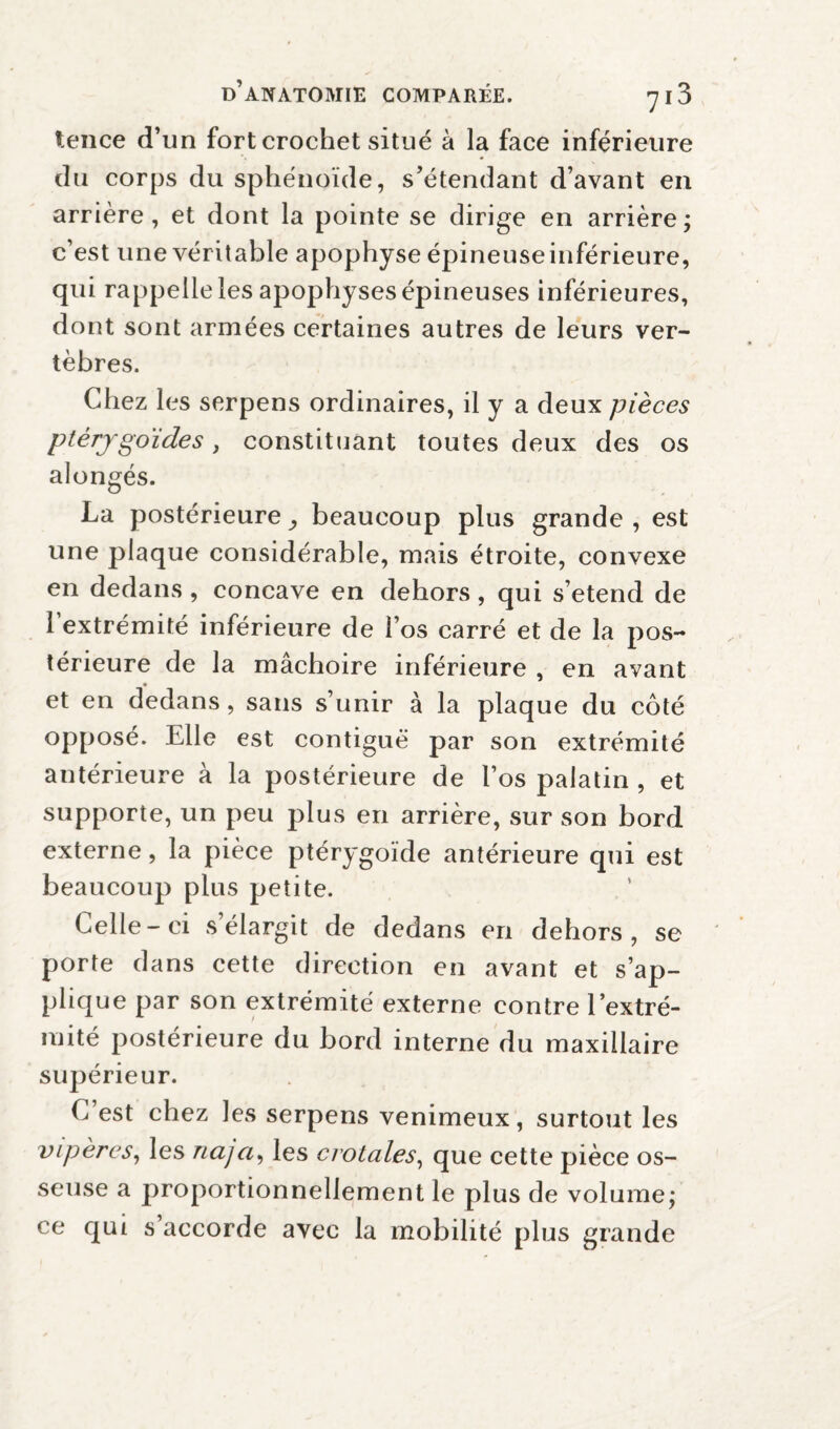 tence d’un fort crochet situé à la face inférieure du corps du sphénoïde, s’étendant d’avant en arrière, et dont la pointe se dirige en arrière; c’est une véritable apophyse épineuseinférieure, qui rappelle les apophyses épineuses inférieures, dont sont armées certaines autres de leurs ver¬ tèbres. Chez les serpens ordinaires, il y a deux pièces ptérjgo'ides, constituant toutes deux des os alongés. La postérieure ,, beaucoup plus grande , est une plaque considérable, mais étroite, convexe en dedans , concave en dehors, qui s’étend de 1 extrémité inférieure de l’os carré et de la pos¬ térieure de la mâchoire inférieure , en avant et en dedans, sans s’unir à la plaque du côté opposé. Elle est contiguë par son extrémité antérieure à la postérieure de l’os palatin , et supporte, un peu plus en arrière, sur son bord externe, la pièce ptérygoïde antérieure qui est beaucoup plus petite. Celle-ci s élargit de dedans en dehors, se porte dans cette direction en avant et s’ap¬ plique par son extrémité externe contre l’extré¬ mité postérieure du bord interne du maxillaire supérieur. C est chez les serpens venimeux, surtout les vipères, les naja, les crotales, que cette pièce os¬ seuse a proportionnellement le plus de volume; ce qui s’accorde avec la mobilité plus grande