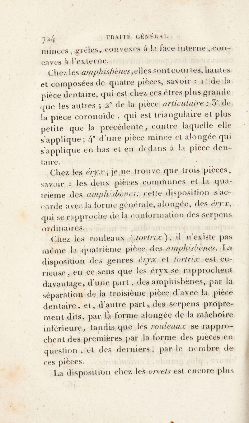 T R A î T É G É N É R a L ' 7^4 minces, grêles,convexes à la face interne, con¬ caves à l’externe. Chez les cunphisbèïics }elies sont courtes, hautes et composées de quatre pieces, savoir . i ne la pièce dentaire, qui est chez ces etres plus giaude que les autres ; 2° de la pièce articulaire ; 3° de la pièce coronoïde , qui est triangulaire et plus petite que la précédente, contre laquelle elle s’applique ; 4 d’une pièce mince et alongée qui s’applique eu bas et en dedans à .la pièce den¬ taire. Chez les éryx, je ne trouve que trois pièces, savoir : les deux pièces communes et la qua¬ trième des amphisbçnes; cette disposition s ac¬ corde avec la forme générale, alongée, des èryx, qui se rapproche de ta conformation des serpens ordinaires. Chez les rouleaux ( tortnx ), il n existe pas même la quatrième pièce des amplusbènes. La disposition des genres èryx et tortriæ est cu¬ rieuse, en ce sens que les éryx se rapprochent davantage, d’une pari , des amphisbènes, par la séparation de la troisième pièce d’avec la pièce dentaire, et, d’autre part, des serpens propre¬ ment dits, par là forme alongée de la mâchoire inférieure, tandis que les rouleaux se rappro¬ chent des premieres par la forme des pieces en. question , et des derniers , par le nombre de ces pièces. La disposition chez les orvets est encore plus