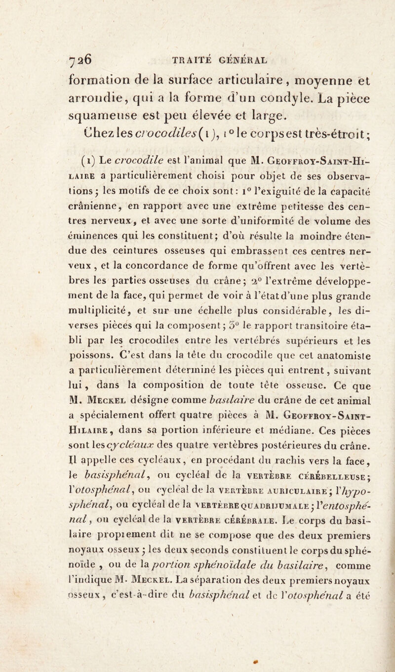 formation de la surface articulaire, moyenne et arrondie, qui a la forme d’un condyle. La pièce squameuse est peu élevée et large. Chez les c/ oco<7é/e,y(i J, i°le corps est très-étroit; (i) Le crocodile est l’animal que M. Geoffroy-Saint-Hi- laire a particulièrement choisi pour objet de ses observa¬ tions ; les motifs de ce choix sont : i° l’exiguité de la capacité crânienne, en rapport avec une extrême petitesse des cen¬ tres nerveux, et avec une sorte d’uniformité de volume des éminences qui les constituent; d’où résulte la moindre éten¬ due des ceintures osseuses qui embrassent ces centres ner¬ veux , et la concordance de forme qu’offrent avec les vertè¬ bres les parties osseuses du crâne; ‘i° l’extrême développe¬ ment de la face, qui permet de voir à l’état d’une plus grande multiplicité, et sur une échelle plus considérable, les di¬ verses pièces qui la composent; 5° le rapport transitoire éta¬ bli par les crocodiles entre les vertébrés supérieurs et les poissons. C’est dans la tête du crocodile que cet anatomiste a particulièrement déterminé les pièces qui entrent, suivant lui, dans la composition de toute tête osseuse. Ce que M. Meckel désigne comme basilaire du crâne de cet animal a spécialement offert quatre pièces à M. Geoffroy-Saint- Hilaire, dans sa portion inférieure et médiane. Ces pièces sont les cycle aux des quatre vertèbres postérieures du crâne. Il appelle ces cycléaux, en procédant du rachis vers la face, le basisphénal, ou cycléal de la vertèbre cérébelleuse; Fotosphe'nal, ou cycléal de la vertèbre auriculaire; Yhypo- sphénal, ou cycléal de la vertèbre quadrijumale ; Ventosphé- nal, ou cycléal de la vertèbre cérébrale. Le corps du basi¬ laire propiement dit ne se compose que des deux premiers noyaux osseux ; les deux seconds constiluen t le corps du sphé¬ noïde , ou de la portion sphénoïdale du basilaire, comme l’indique M- Meckel. La séparation des deux premiers noyaux osseux, c’est-à-dire du basisphénal et de Y otosphe'nal a été