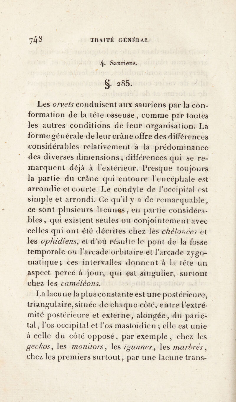 4» Sauriens, 285. 7 Les orvets conduisent aux sauriens par la con¬ formation de la tète osseuse, comme par toutes les autres conditions de leur organisation. La forme générale de leur crâne offre des différences considérables relativement à la prédominance des diverses dimensions; différences qui se re¬ marquent déjà à l’extérieur. Presque toujours la partie du crâne qui entoure l'encéphale est arrondie et courte. Le condyle de l’occipital est simple et arrondi. Ce qu’il y a de remarquable, ce sont plusieurs lacunas, en partie considéra¬ bles, qui existent seules ou conjointement avec celles qui ont été décrites chez les chélonées et les ophidiens, et d'où résulte le pont de la fosse temporale ou l’arcade orbitaire et l’arcade zygo¬ matique; ces intervalles donnent à la tète un aspect percé à jour, qui est singulier, surtout chez les caméléons. La lacune la plus constante est une postérieure, triangulaire,située de chaque côté, entre l’extré¬ mité postérieure et externe, alongée, du parié¬ tal, l’os occipital et l’os mastoïdien ; elle est unie à celle du côté opposé, par exemple , chez les geckos, les monitors, les iguanes, les marbrés , chez les premiers surtout, par une lacune trana-