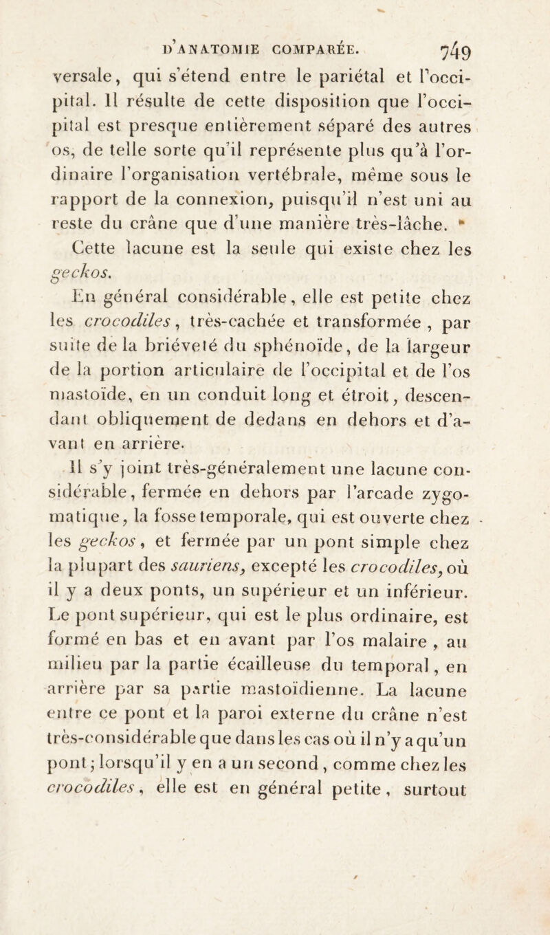 versale, qui s’étend entre le pariétal et Focci- pital. Il résulte de cette disposition que l’occi¬ pital est presque entièrement séparé des autres os, de telle sorte qu’il représente plus qu’à l’or¬ dinaire l’organisation vertébrale, meme sous le rapport de la connexion, puisqu’il n’est uni au reste du crâne que d’une manière très-lâche. * Cette lacune est la seule qui existe chez les geckos. En général considérable, elle est petite chez les crocodiles, très-caehée et transformée, par suite delà brièveté du sphénoïde, de la largeur de la portion articulaire de l’occipital et de l’os mastoïde, en un conduit long et étroit, descen¬ dant obliquement de dedans en dehors et d’a¬ vant en arrière. il s’y joint très-généralement une lacune con¬ sidérable, fermée en dehors par l’arcade zygo¬ matique, la fosse temporale, qui est ouverte chez - les geckos, et fermée par un pont simple chez la plupart des sauriensexcepté les crocodiles, où il y a deux ponts, un supérieur et un inférieur. Le pont supérieur, qui est le plus ordinaire, est formé en bas et en avant par l’os malaire , au milieu par la partie écailleuse du temporal, en arrière par sa partie mastoïdienne. La lacune entre ce pont et la paroi externe du crâne n’est très-considérable que dans les cas où il n’y a qu’un pont ; lorsqu’il y en a un second, comme chez les crocodiles, elle est en général petite, surtout