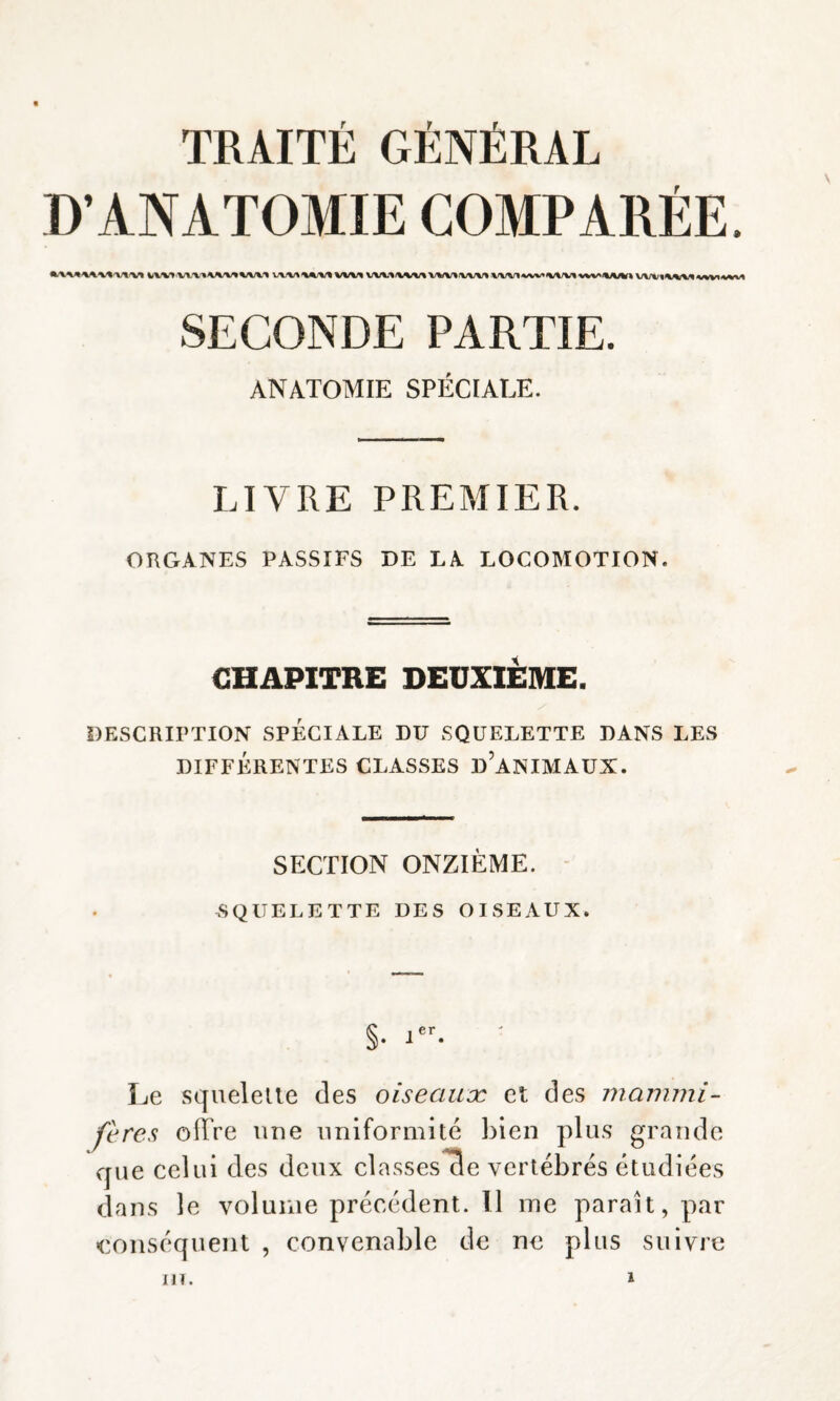 D’ANATOMIE COMPARÉE. V/V\T VWIAiMVUI WmM/MWWVWI VWlw^*W\lW%A^A/H) SECONDE PARTIE. ANATOMIE SPÉCIALE. LIVRE PREMIER. ORGANES PASSIFS DE LA LOCOMOTION. CHAPITRE DEUXIÈME. DESCRIPTION SPÉCIALE DU SQUELETTE DANS LES DIFFÉRENTES CLASSES D’ANIMAUX. SECTION ONZIÈME. SQUELETTE DES OISEAUX. §• ^ Le squelette des oiseaux et des mammi¬ fères ofTre une uniformité bien plus grande que celui des deux classes de vertébrés étudiées dans le volume précédent. 11 me paraît, par conséquent , convenable de ne plus suivre