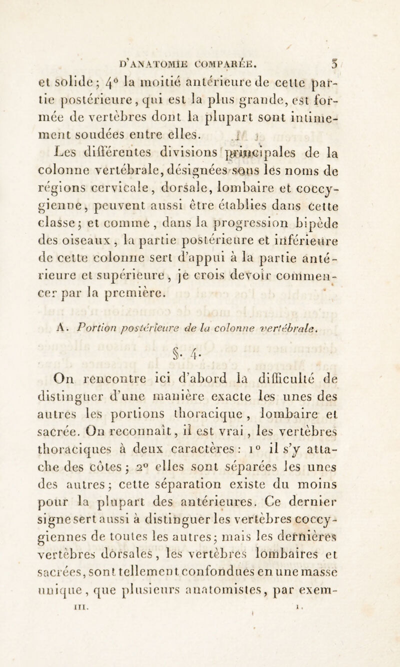 et solide; 4° la moitié antérieure de cette par¬ tie postérieure, qui est la plus grande, est for¬ mée de vertèbres dont la plupart sont intime¬ ment soudées entre elles. Les différentes divisions principales de la colonne vertébrale, désignées sons les noms de régions cervicale, dorsale, lombaire et coccy- gienne, peuvent aussi être établies dans cette classe; et comme, dans la progression bipède des oiseaux, la partie postérieure et inférieure de cette colonne sert d’appui à la partie anté¬ rieure et supérieure , je crois devoir commen¬ cer par la première. A. Portion postérieurs delà colonne vertébrale. §• 4- On rencontre ici d’abord la difficulté de distinguer d’une manière exacte les unes des autres les portions thoracique , lombaire et sacrée. On reconnaît, il est vrai, les vertèbres thoraciques à deux caractères: i° il s’y atta¬ che des cotes ; 2° elles sont séparées les unes des autres ; cette séparation existe du moins pour la plupart des antérieures. Ce dernier signe sert aussi à distinguer les vertèbres coccy- giennes de toutes les autres; mais les dernières vertèbres dorsales, les vertèbres lombaires et sacrées, sont tellement confondues en une masse unique, que plusieurs anatomistes, par exem- 11L. )