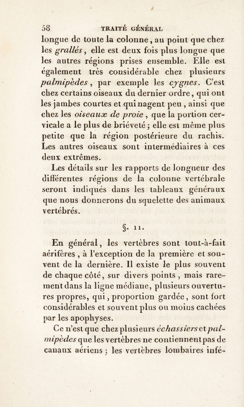 longue de toute la colonne, au point que chez les grallés , elle est deux fois plus longue que les autres régions prises ensemble. Elle est également très considérable chez plusieurs palmipedes, par exemple les cygnes. C’est chez certains oiseaux du dernier ordre, qui ont les jambes courtes et qui nagent peu , ainsi que chez les oiseauæ de proie , que la portion cer¬ vicale a le plus de brièveté ; elle est même plus petite que la région postérieure du rachis. Les autres oiseaux sont intermédiaires à ces deux extrêmes. Les détails sur les rapports de longueur des différentes régions de la colonne vertébrale seront indiqués dans les tableaux généraux que nous donnerons du squelette des animaux vertébrés. §• ii. En général, les vertèbres sont lout-a-fait aérifères , à l’exception de la première et sou¬ vent de la dernière. 11 existe le plus souvent de chaque côté, sur divers points , mais rare¬ ment dans la ligne médiane, plusieurs ouvertu¬ res propres, qui, proportion gardée, sont fort considérables et souvent plus ou moins cachées par les apophyses. Ce n’est que chez plusieurs échassiers et pal¬ mipèdes que les vertèbres ne contiennentpas de canaux aériens ; les vertèbres lombaires infé-