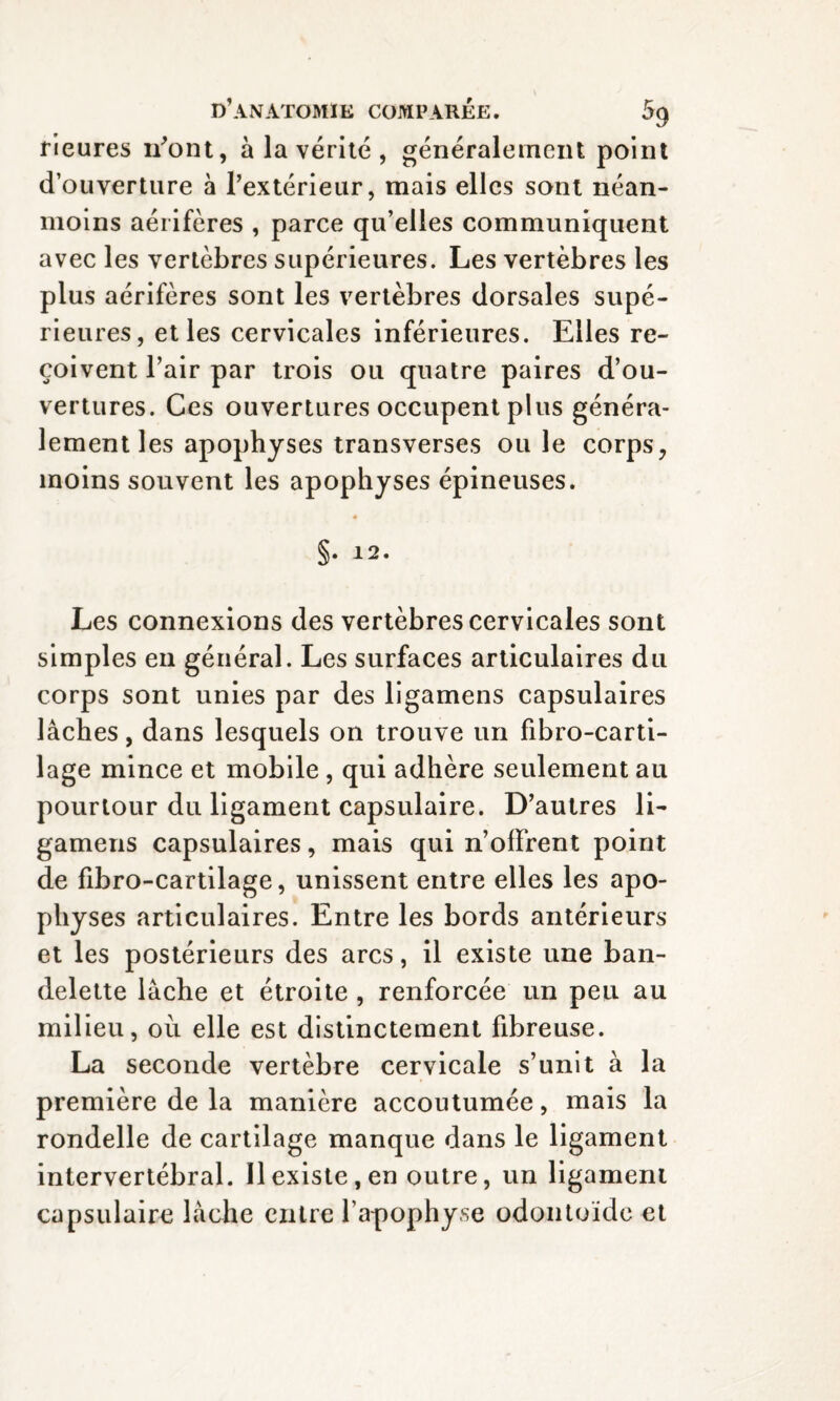 rieures liront, à la vérité , généralement point d’ouverture à l’extérieur, mais elles sont néan¬ moins aérifères , parce qu’elles communiquent avec les vertèbres supérieures. Les vertèbres les plus aérifères sont les vertèbres dorsales supé¬ rieures, et les cervicales inférieures. Elles re¬ çoivent l’air par trois ou quatre paires d’ou¬ vertures. Ces ouvertures occupent plus généra¬ lement les apophyses transverses ouïe corps, moins souvent les apophyses épineuses. §. 12. Les connexions des vertèbres cervicales sont simples en général. Les surfaces articulaires du corps sont unies par des ligamens capsulaires lâches, dans lesquels on trouve un fibro-carti- lage mince et mobile , qui adhère seulement au pourtour du ligament capsulaire. D’autres li¬ gamens capsulaires, mais qui n’offrent point de fibro-cartilage, unissent entre elles les apo¬ physes articulaires. Entre les bords antérieurs et les postérieurs des arcs, il existe une ban¬ delette lâche et étroite , renforcée un peu au milieu, où elle est distinctement fibreuse. La seconde vertèbre cervicale s’unit à la première de la manière accoutumée, mais la rondelle de cartilage manque dans le ligament intervertébral. Il existe, en outre, un ligament capsulaire lâche entre l’apophyse odontoïde et