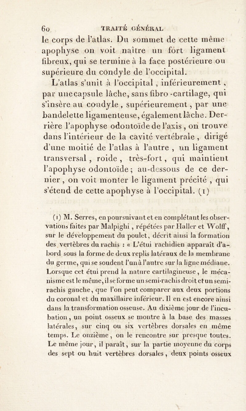 le corps de l’atlas. Du sommet de cette même apophyse on voit naître un fort ligament fibreux, qui se termine à la face postérieure ou supérieure du condyle de l’occipital. L’atlas s’unit à l’occipital , inférieurement , par une capsule lâche, sans hbro -cartilage, qui s’insère au condyle , supérieurement, par une bandelette ligamenteuse, également lâche. Der¬ rière l’apophyse odontoïde de l’axis , on trouve dans l’intérieur de la cavité vertébrale , dirigé d’une moitié de l’atlas à l’autre , un ligament transversal , roide , très-fort, qui maintient l’apophyse odontoïde ; au-dessous de ce der¬ nier , on voit monter le ligament précité , qui s’étend de cette apophyse à l’occipital, (p) ( i ) M. Serres, en poursuivant et en complétant les obser¬ vations faites par Malpighi , répétées par Haller et Wolff, sur le développement du poulet, décrit ainsi la formation des vertèbres du rachis : « L’étui rachidien apparaît d’a¬ bord sous la forme de deux replis latéraux de la membrane du germe, qui se soudent l’un à l’autre sur la ligne médiane. Lorsque cet étui prend la nature cartilagineuse, le méca¬ nisme est le même, il se forme un semi-rachis droit et un semi- rachis gauche, que l’on peut comparer aux deux portions du coronal et du maxillaire inférieur. Il en est encore ainsi dans la transformation osseuse. Au dixième jour de l’incu¬ bation , un point osseux se montre à la base des masses latérales, sur cinq ou six vertèbres dorsales en même temps. Le onzième , on le rencontre sur presque toutes. Le même jour, il paraît, sur la partie moyenne du corps des sept ou huit vertèbres dorsales, deux points osseux