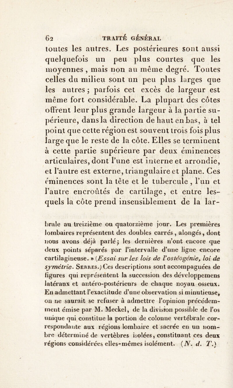 toutes les autres. Les postérieures sont aussi quelquefois un peu plus courtes que les moyennes , mais non au même degré. Toutes celles du milieu sont un peu plus larges que les autres ; parfois cet excès de largeur est même fort considérable. La plupart des côtes offrent leur plus grande largeur à la partie su¬ périeure, dans la direction de haut en bas, à tel point que cette région est souvent trois fois plus large que le reste de la côte. Elles se terminent à cette partie supérieure par deux éminences articulaires, dont l’une est interne et arrondie, et l’autre est externe, triangulaire et plane. Ces éminences sont la tête et le tubercule , l’un et l’autre encroûtés de cartilage, et entre les¬ quels la côte prend insensiblement de la lar- brale au treizième ou quatorzième jour. Les premières lombaires représentent des doubles carrés , alongés, dont nous avons déjà parlé) les dernières n’ont encore que deux points séparés par l’intervalle d’une ligne encore cartilagineuse. » [Essai sur les lois de Vostéogénie, loi de symétrie. Serres.) Ces descriptions sont accompagnées de ligures qui représentent la succession des développemens latéraux et antéro-postérieurs de chaque noyau osseux. En admettant l’exactitude d’une observation si minutieuse, on ne saurait se refuser à admettre l’opinion précédem¬ ment émise par M. Meckel, de la division possible de l’os unique qui constitue la portion de colonne vertébrale cor¬ respondante aux régions lombaire et sacrée en un nom¬ bre déterminé de vertèbres isolées, constituant ces deux régions considérées elles-mêmes isolément. (N. d. T.)