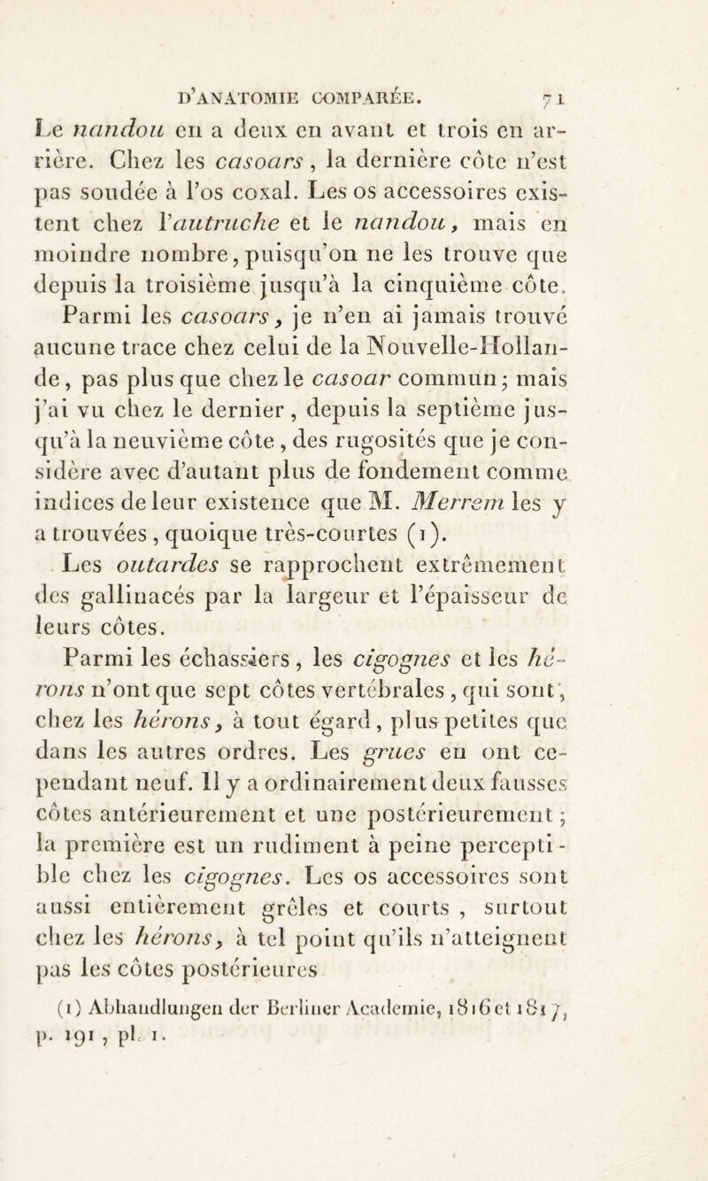 Le nandou en a deux en avant et trois en ar¬ rière. Chez les ccisoars, la dernière côte n’est pas soudée à l’os coxal. Les os accessoires exis¬ tent chez Xautruche et le nandou, mais en moindre nombre, puisqu’on 11e les trouve que depuis la troisième jusqu’à la cinquième côte. Parmi les casocirs, je n’en ai jamais trouvé aucune trace chez celui de la Nouvelle-Hollan¬ de , pas plus que chez le casoar commun ; mais j’ai vu chez le dernier, depuis la septième jus¬ qu’à la neuvième côte , des rugosités que je con¬ sidère avec d’autant plus de fondement comme indices de leur existence que M. Mer rem les y a trouvées , quoique très-courtes (1). Les outardes se rapprochent extrêmement des gallinacés par la largeur et l’épaisseur de leurs côtes. Parmi les échassiers, les cigognes et les hé¬ rons n’ont que sept côtes vertébrales , qui sont; chez les hérons, à tout égard, plus petites que dans les autres ordres. Les grues eu ont ce¬ pendant neuf. H y a ordinairement deux fausses côtes antérieurement et une postérieurement; la première est un rudiment à peine percepti¬ ble chez les cigognes. Les os accessoires sont aussi entièrement grêles et courts , surtout chez les hérons, à tel point qu’ils n’atteignent pas les côtes postérieures (1) Abhandlungen der Berliner Academie, i8i6et 1 Bi y? P- 191 , pL 1.