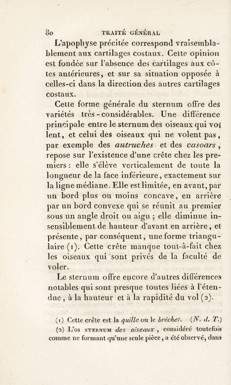 L’apophyse précitée correspond vraisembla¬ blement aux cartilages costaux. Celte opinion est fondée sur l’absence des cartilages aux cô¬ tes antérieures, et sur sa situation opposée à celles-ci dans la direction des autres cartilages costaux. Cette forme générale du sternum offre des variétés très - considérables. Une différence principale entre le sternum des oiseaux qui voi lent, et celui des oiseaux qui ne volent pas, par exemple des autruches et des casoars , repose sur l’existence d’une crête chez les pre¬ miers : elle s’élève verticalement de toute la longueur de la face inférieure, exactement sur la ligne médiane. Elle est limitée, en avant, par un bord plus ou moins concave, en arrière par un bord convexe qui se réunit au premier sous un angle droit ou aigu ; elle diminue in¬ sensiblement de hauteur d’avant en arrière, et présente, par conséquent, une forme triangu¬ laire (i). Cette crête manque tout-à-fait chez les oiseaux qui sont privés de la faculté de voler. Le sternum offre encore d’autres différences notables qui sont presque toutes liées à l’éten¬ due , à la hauteur et à la rapidité du vol (2). (1) Cette crête est la quille ou le bréchet» {N. d. T.) (2) L’os sternum des oiseaux , considéré toutefois comme ne formant qu’une seule pièce, a été observé, dans