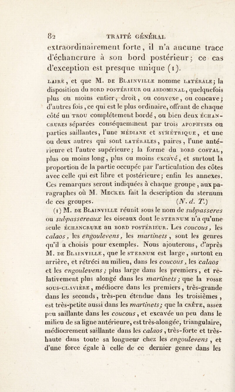 extraordinairement forte, il n’a aucune trace d’échancrure à son bord postérieur; ce cas d’exception est presque unique (i). laire , et que M. de Blainville nomme latérale; la disposition du bord postérieur ou abdominal, quelquefois plus ou moins entierdroit, ou convexe, ou concave; d*autres fois , ce qui est le plus ordinaire, offrant de chaque côté un trou complètement bordé , ou bien deux échan¬ crures séparées conséquemment par trois apophyses ou parties saillantes, l’une médiane et symétrique, et une ou deux autres qui sont latérales , paires, l’une anté* rieure et l’autre supérieure ; la forme du bor£> costal , plus ou moins long, plus ou moins excavé, et surtout la proportion de la partie occupée par l’articulation des côtes avec Celle qui est libre et postérieure; enfin les annexes. Ces remarques seront indiquées à chaque groupe , aux pa¬ ragraphes où M. MeOkel fait la description du sternum de ces groupes. (JY. d. T.) (i) M. de Blainville réunit sous le nom de subpas seres ou subpassereaux les oiseaux dont le sternum n’a qu’une seule Échancrure au bord postérieur. Les coucous, les calaos, les engoulevens, les martinets , sont les genres qu’il a choisis pour exemples. Nous ajouterons, d’après M. de Blainville, que le sternum est large, surtout en arrière, et rétréci au milieu, dans les coucous, les calaos et les engoulevens ; plus large dans les premiers, et re¬ lativement plus alongé dans les martinets ; que la fosse sous-clavière , médiocre dans les premiers, très-grande dans les seconds, très-peu étendue dans les troisièmes , est très-petite aussi dans les martinets; que la crête, assez peu saillante dans les coucous, et excavée un peu dans le milieu de sa ligne antérieure, esttrès-alongée, triangulaire, médiocrement saillante dans les calaos , très-forte et très- haute dans toute sa longueur chez les engoulevens , et d’une force égale à celle de ce dernier genre dans les ✓