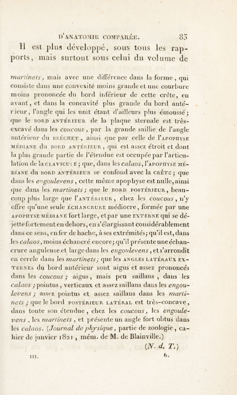 11 est plus développe, sous tous les rap¬ ports, mais surtout sous celui du volume de martinets, mais avec une différence dans la forme, qui consiste dans une convexité moins grande et une courbure moins prononcée du bord inférieur de cette crête, en avant, et dans la concavité plus grande du bord anté¬ rieur, l’angle qui les unit étant d’ailleurs plus émoussé; que le bord antérieur de la plaque sternale est très- excavé dans les coucous, par la grande saillie de l’angle antérieur du bréchet , ainsi que par celle de I’apophyse médiane du bord antérieur, qui est assez étroit et dont la plus grande partie de l’étendue est occupée par l’articu¬ lation de lacLAvicui e ; que, dans les calaos, I’apophyse mé¬ diane du bord antérieur se confond avec la crête; que dans les engoulevens, cette meme apophyse est nulle, ainsi que dans les martinets ; que le bord postérieur, beau¬ coup plus large que I’antérieur , chez les coucous, n’y offre qu’une seule échancrure médiocre, formée par une apophyse médiane fort large, et par une externe qui se dé- iette fortement en dehors, en s’élargissant considérablement dans ce sens, en fer de hache, à ses extrémités; qu’il est, dans les calaos, moins échancré encore; qu’il présente une échan¬ crure anguleuseet largedansles engoulevens, et s’arrondit en cercle dans les martinets; que les angles latéraux ex¬ ternes du bord antérieur sont aigus et assez prononcés dans les coucous; aigus, mais peu saillans , dans les calaos ; pointus , verticaux et assez saillans dans les engou¬ levens ; assez pointus et assez saillans dans les marti¬ nets ; t\ue \ehovd postérieur latéral est très-concave, dans toute son étendue, chez les coucous, les engoule¬ vens , les martinets , et présente un angle fort obtus dans les calaos. ( Journal de physique, partie de zoologie , ca¬ hier de janvier 1821 , mém. de M. de Blainyille.) {N. d. T.) 6. m.