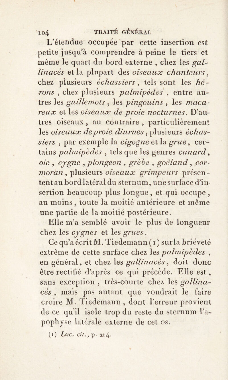 L’étendue occupée par cette insertion est petite jusqu’à comprendre à peine le tiers et même le quart du bord externe , chez les gal¬ linacés et la plupart des oiseaux chanteurs, chez plusieurs échassiers , tels sont les hé¬ rons , chez plusieurs palmipèdes , entre au¬ tres les guillemots, les pingouins , les maca¬ reux et les oiseaux de proie nocturnes. D’au¬ tres oiseaux , au contraire , particulièrement les oiseaux de proie diurnes , plusieurs échas¬ siers , par exemple la cigogne et la grue, cer¬ tains palmipèdes , tels que les genres canard, oie , cjgne , plongeon , grèbe , goéland, cor¬ moran, plusieurs oiseaux grimpeurs présen- ten tau bord latéral du sternum, une surface d’in¬ sertion beaucoup plus longue, et qui occupe , au moins, toute la moitié antérieure et même une partie de la moitié postérieure. Elle m’a semblé avoir le plus de longueur chez les cygnes et les grues. Ce qu’a écrit M. Tiedemann ( i ) sur la brièveté extrême de cette surface chez les palmipèdes , en général, et chez les gallinacés, doit donc être rectifié d’après ce qui précède. Elle est , sans exception , très-courte chez les gallina¬ cés , mais pas autant que voudrait le faire croire M. Tiedemann , dont l’erreur provient de ce qu’il isole trop du reste du sternum l’a¬ pophyse latérale externe de cet os. (l ) Loc. cit. , p. 2î4’