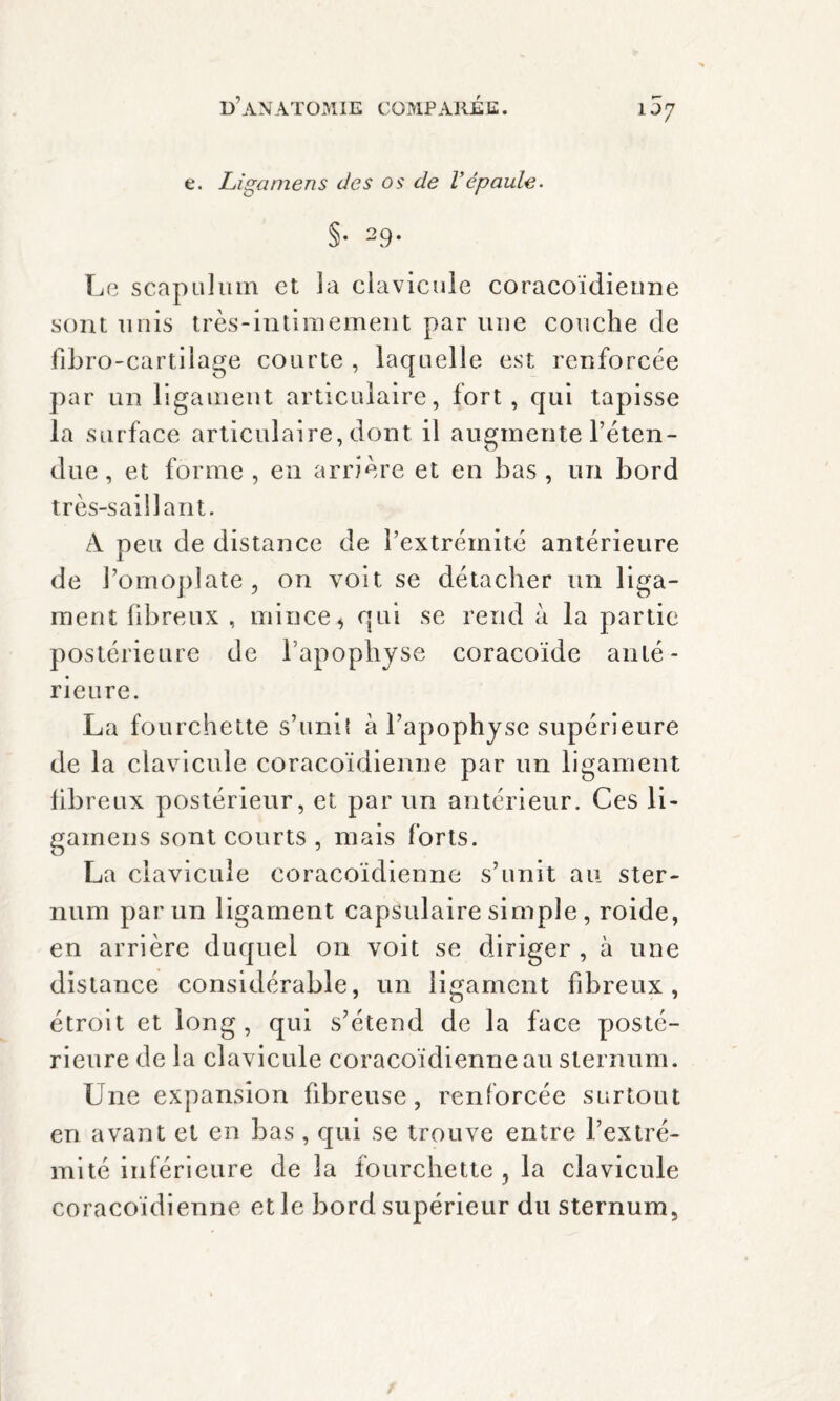 uy e. Ligamens des os de Vépaule. §• 29* Le scapuhnn et la clavicule coracoïdienne sont unis très-intimement par une couche de fibro-cartilage courte , laquelle est renforcée par un ligament articulaire, fort, qui tapisse la surface articulaire, dont il augmente l’éten¬ due , et forme , en arrière et en bas , un bord très-saillant. A peu de distance de l’extrémité antérieure de l’omoplate, on voit se détacher un liga¬ ment fibreux , mince4 qui se rend à la partie postérieure de l’apophyse coracoïde anté¬ rieure. La fourchette s’unit à l’apophyse supérieure de la clavicule coracoïdienne par un ligament libreux postérieur, et par un antérieur. Ces li- gainens sont courts , mais forts. La clavicule coracoïdienne s’unit au ster¬ num par un ligament capsulaire simple , roide, en arrière duquel on voit se diriger , à une distance considérable, un ligament fibreux, étroit et long, qui s’étend de la face posté¬ rieure de la clavicule coracoïdienne au sternum. Une expansion fibreuse, renforcée surtout en avant et en bas , qui se trouve entre l’extré¬ mité inférieure de la fourchette, la clavicule coracoïdienne et le bord supérieur du sternum.