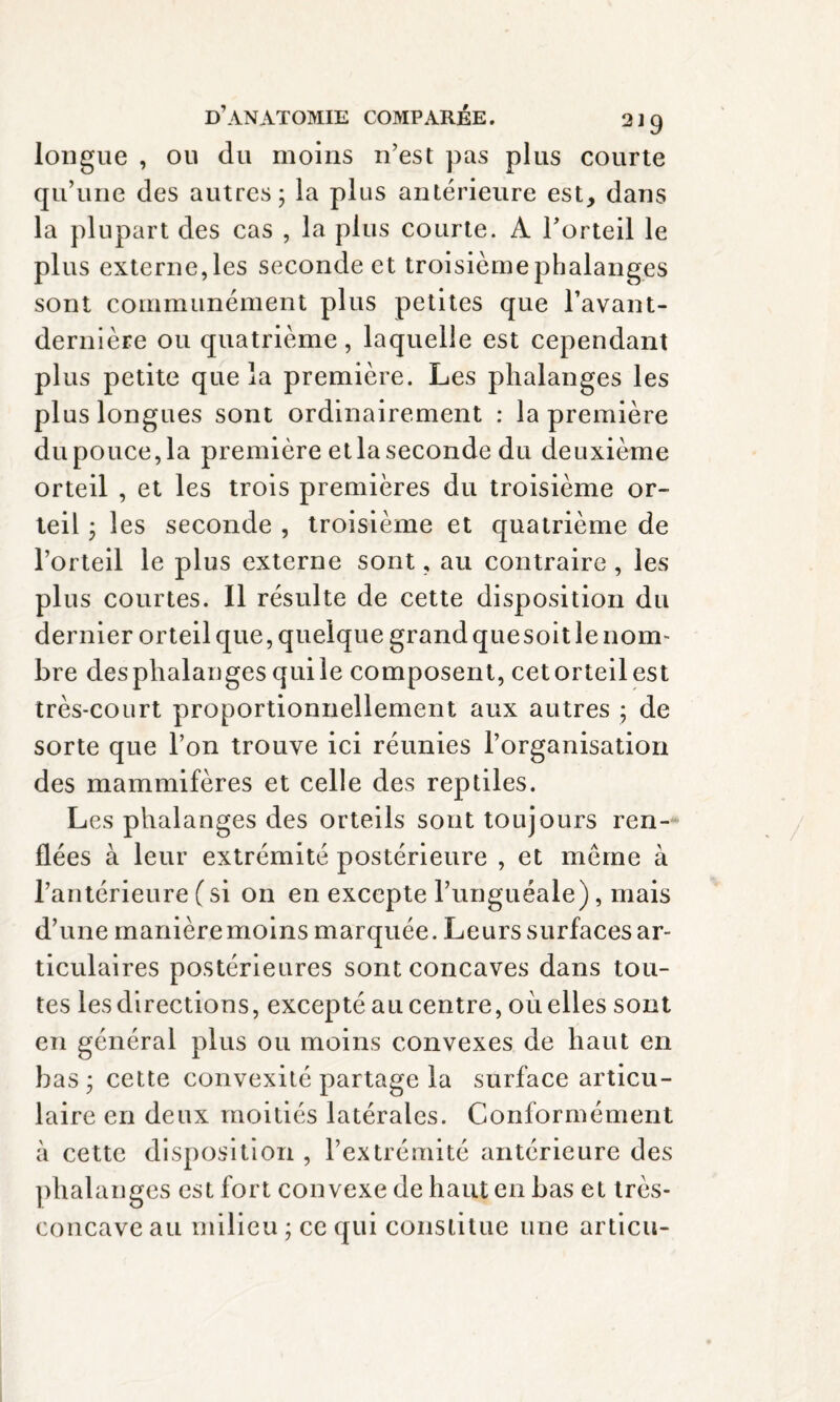 longue , ou du moins n’est pas plus courte qu’une des autres; la plus antérieure est, dans la plupart des cas , la plus courte. À l’orteil le plus externe, les seconde et troisième phalanges sont communément plus petites que l’avant- dernière ou quatrième, laquelle est cependant plus petite que la première. Les phalanges les plus longues sont ordinairement : la première du pouce, la première et la seconde du deuxième orteil , et les trois premières du troisième or¬ teil ; les seconde , troisième et quatrième de l’orteil le plus externe sont, au contraire , les plus courtes. Il résulte de cette disposition du dernier orteil que, quelque grand que soit le nom¬ bre desphalanges quile composent, cetorteilest très-court proportionnellement aux autres ; de sorte que l’on trouve ici réunies l’organisation des mammifères et celle des reptiles. Les phalanges des orteils sont toujours ren¬ flées à leur extrémité postérieure , et même à l’antérieure (si on en excepte l’unguéale), mais d’une manière moins marquée. Leurs surfaces ar¬ ticulaires postérieures sont concaves dans tou¬ tes les directions, excepté au centre, où elles sont en général plus ou moins convexes de haut en bas; cette convexité partage la surface articu¬ laire en deux moitiés latérales. Conformément à cette disposition , l’extrémité antérieure des phalanges est fort convexe de haut en bas et très- concave au milieu ; ce qui constitue une articu-