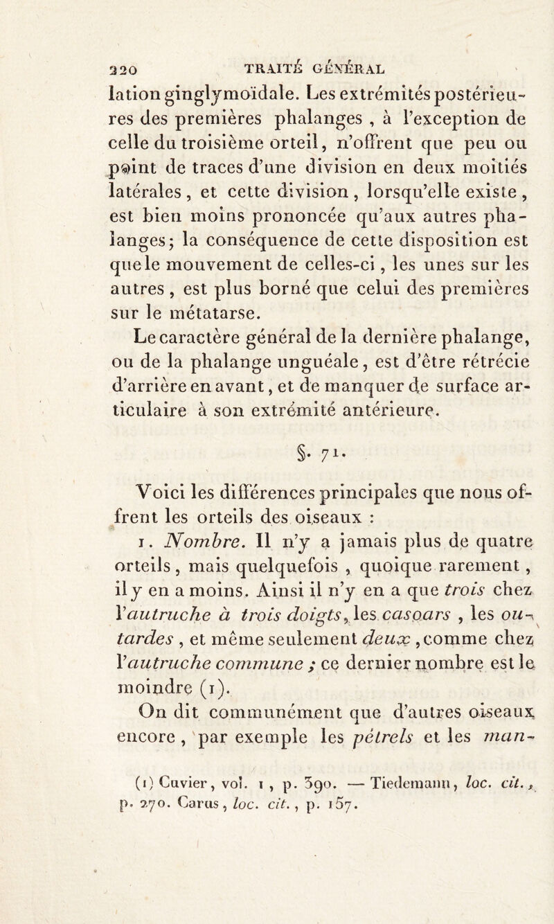 lation ginglymoïdale. Les extrémités postérieu¬ res des premières phalanges , à l’exception de celle du troisième orteil, n’offrent que peu ou p®int de traces d’une division en deux moitiés latérales , et cette division , lorsqu’elle existe , est bien moins prononcée qu’aux autres pha¬ langes; la conséquence de cette disposition est que le mouvement de celles-ci, les unes sur les autres , est plus borné que celui des premières sur le métatarse. Le caractère général de la dernière phalange, ou de la phalange unguéale, est d’être rétrécie d’arrière en avant, et de manquer de surface ar¬ ticulaire à son extrémité antérieure. §• 71* Voici les différences principales que nous of¬ frent les orteils des oiseaux : i. Nombre. Il n’y a jamais plus de quatre orteils, mais quelquefois , quoique rarement, il y en a moins. Ainsi il n’y en a que trois chez l’autruche à trois doigts, les Caspars , les ou-, tardes , et même seulement deuçc , comme chez Fautruche commune ; ce dernier nombre est le moindre (i). On dit communément que d’autres oiseaux encore ,'par exemple les pétrels et les man- (j) Cuvier, voî. i , p. 590. —Tiedemann, loc. cit., p. 570. Cams, loc. cit. , p. 167.