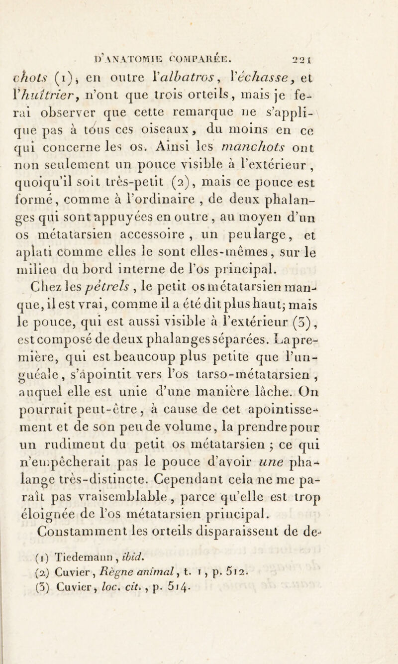 chots (i)j en outre Y albatros, Yéchasse > et Yhuîtrier, n’ont que trois orteils, mais je fe¬ rai observer que cette remarque 11e s’appli¬ que pas à tous ces oiseaux, du moins en ce qui concerne les os. Ainsi les manchots ont non seulement un pouce visible à l’extérieur , quoiqu’il soit très-petit (a), mais ce pouce est formé, comme à l’ordinaire , de deux phalan¬ ges qui sont appuyées en outre , au moyen d’un os métatarsien accessoire, un peu large, et aplati comme elles le sont elles-mêmes, sur le milieu du bord interne de l’os principal. Chez les pétrels , le petit os métatarsien man- que, il est vrai, comme il a été dit plus haut ; mais le pouce, qui est aussi visible à l’extérieur (5), est composé de deux phalanges séparées. Lapre- mière, qui est beaucoup plus petite que l’un- guéale, s’apointit vers l’os larso-métatarsien , auquel elle est unie d’une manière lâche. On pourrait peut-être, à cause de cet apointisse-* ment et de son peu de volume, la prendre pour un rudiment du petit os métatarsien ; ce qui n’empêcherait pas le pouce d’avoir une pha^ lange très-distincte. Cependant cela ne me pa¬ rait pas vraisemblable , parce qu’elle est trop éloignée de l’os métatarsien principal. Constamment les orteils disparaissent de de- (1) Tiedemann , ibid. (2) Cuvier, Règne animal, t. 1 , p. 512.