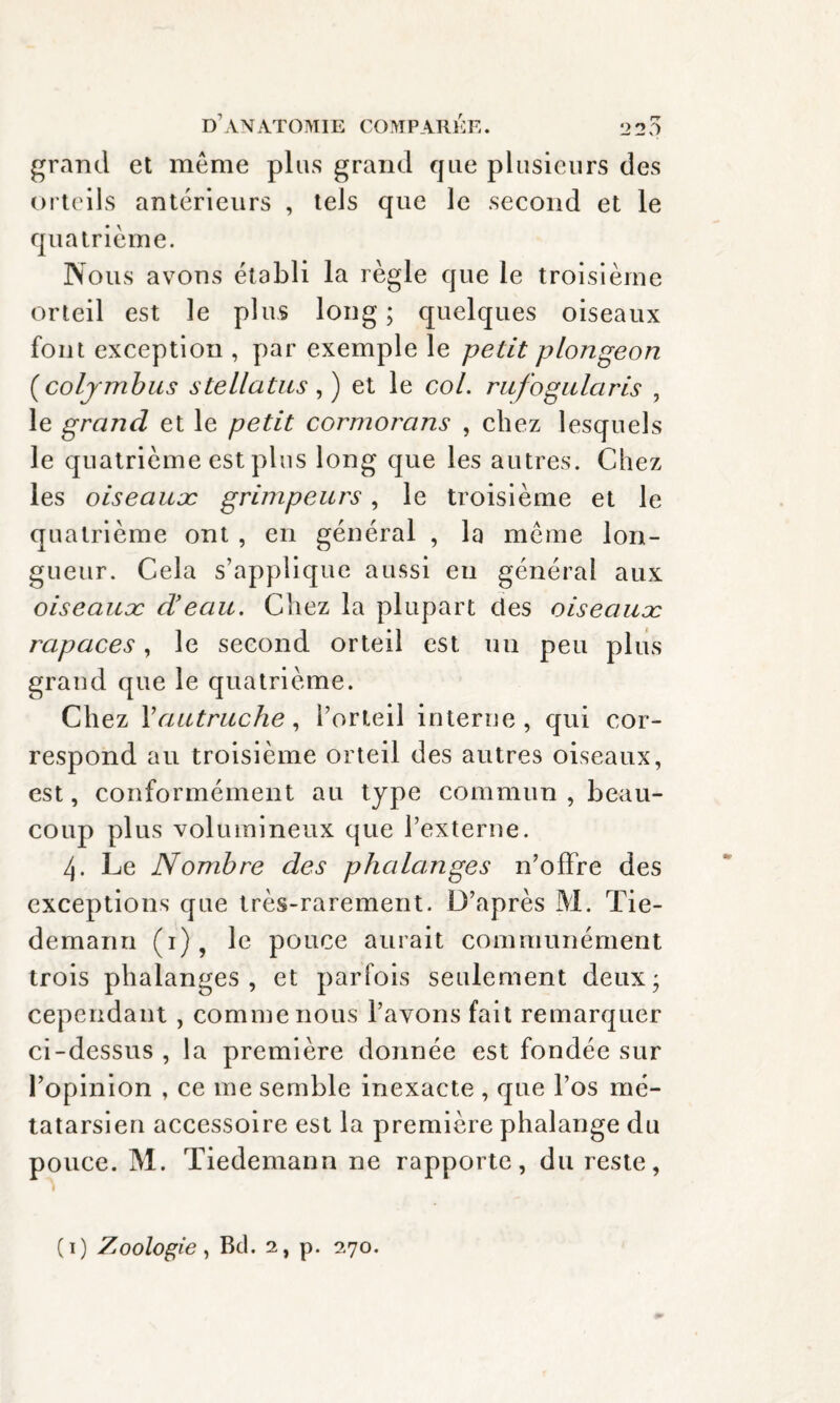 grand et même plus grand que plusieurs des orteils antérieurs , tels que le second et le quatrième. Nous avons établi la règle que le troisième orteil est le plus long ; quelques oiseaux font exception , par exemple le petit plongeon (coljmbus stellatus, ) et le col. rufogularis , le grand et le petit cormorans , chez lesquels le quatrième est plus long que les autres. Chez les oiseauæ grimpeurs, le troisième et le quatrième ont , en général , la même lon¬ gueur. Cela s’applique aussi eu général aux oiseauæ d'eau. Chez la plupart des oiseauæ rapaces, le second orteil est un peu plus grand que le quatrième. Chez Y autruche, l’orteil interne, qui cor¬ respond au troisième orteil des autres oiseaux, est, conformément au type commun , beau¬ coup plus volumineux que l’externe. 4. Le Nombre des phalanges n’offre des exceptions que très-rarement. D’après M. Tie¬ demann (i)? le pouce aurait communément trois phalanges, et parfois seulement deux; cependant , comme nous l’avons fait remarquer ci-dessus , la première donnée est fondée sur l’opinion , ce me semble inexacte , que l’os mé¬ tatarsien accessoire est la première phalange du pouce. M. Tiedemann ne rapporte, du reste, (1) Zoologie, Bd. 2, p. 270.