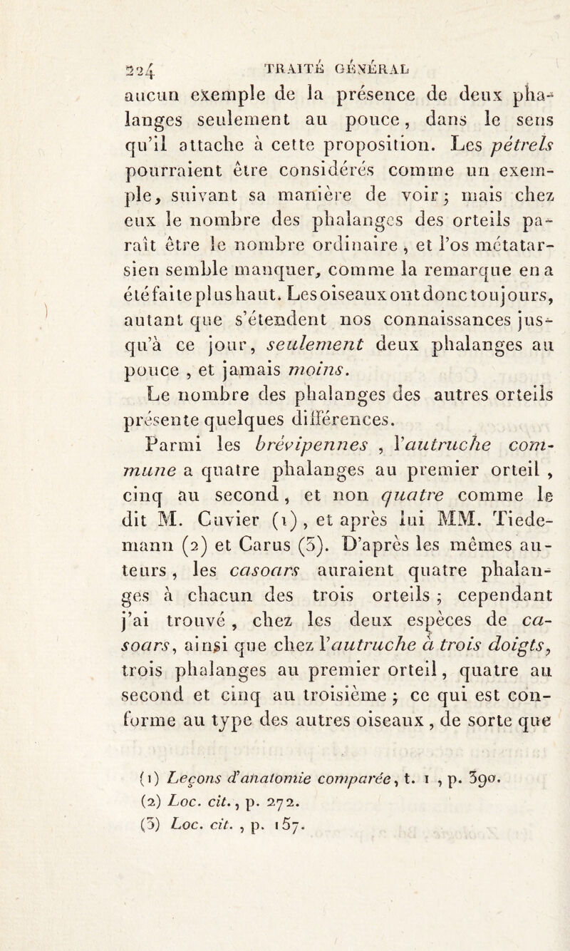 aucun exemple de la présence de deux pha¬ langes seulement au pouce, dans le sens qu’il attache à cette proposition. Les pétrels pourraient être considérés comme un exem¬ ple, suivant sa manière de voir; mais chez eux le nombre des phalanges des orteils pa¬ rait être le nombre ordinaire , et l’os métatar¬ sien semble manquer, comme la remarque en a été faite pl us haut. Les oiseaux ont donc touj ours, autant que s’étendent nos connaissances jus¬ qu’à ce jour, seulement deux phalanges au pouce , et jamais moins. Le nombre des phalanges des autres orteils présente quelques différences. Parmi les brévipennes , Y autruche com¬ mune a quatre phalanges au premier orteil , cinq au second, et non quatre comme le dit M. Cuvier (i) , et après lui MM. Tiede¬ mann (2) et Car us (5). D’après les mêmes au¬ teurs , les casoars auraient quatre phalan¬ ges à chacun des trois orteils ; cependant j’ai trouvé , chez les deux espèces de ca¬ soars, ainsi que chez Y autruche à trois doigts, trois phalanges au premier orteil, quatre au second et cinq au troisième ; ce qui est con¬ forme au type des autres oiseaux , de sorte que (1) Leçons et anatomie comparée, t. 1 , p. 390. (2) Loc. cit., p. 272.