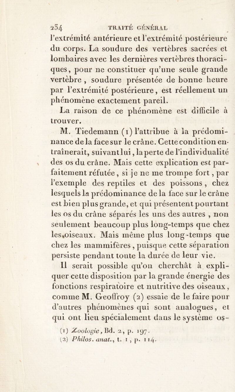 l’extrémité antérieure et l’extrémité postérieure du corps. La soudure des vertèbres sacrées et lombaires avec les dernières vertèbres thoraci¬ ques, pour ne constituer qu’une seule grande vertèbre , soudure présentée de bonne heure par l’extrémité postérieure, est réellement un phénomène exactement pareil. La raison de ce phénomène est difficile à trouver. M. Tiedemann (i) l’attribue à la prédomi¬ nance delà face sur le crâne. Cette condition en¬ traînerait, suivant lui, la perte de l’individualité des os du crâne. Mais cette explication est par¬ faitement réfutée , si je ne me trompe fort, par l’exemple des reptiles et des poissons , chez lesquels la prédominance de la face sur le crâne est bien plus grande, et qui présentent pourtant les os du crâne séparés les uns des autres , non seulement beaucoup plus long-temps que chez les ^oiseaux. Mais même plus long-temps que chez les mammifères , puisque cette séparation persiste pendant toute la durée de leur vie. 11 serait possible qu’on cherchât à expli¬ quer cette disposition par la grande énergie des fonctions respiratoire et nutritive des oiseaux, comme M. Geoffroy (2) essaie de le faire pour d’autres phénomènes qui sont analogues, et qui ont lieu spécialement dans le système os~ (1) Zoologiey Bd. 2, p. 197. (2) Philos. anat., t. i , p. i 14-