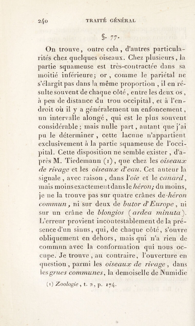 2/p §• 77- On trouve, outre cela, d’autres particula¬ rités chez quelques oiseaux. Chez plusieurs, la partie squameuse est tres-contractée dans sa moitié inférieure; or , comme le pariétal ne s’élargit pas dans la même proportion , il en ré¬ sulte souvent de chaque côté, entre les deux os , à peu de distance du trou occipital, et à l’en¬ droit oii il y a généralement un enfoncement, un intervalle alongé , qui est le plus souvent considérable ; mais nulle part, autant que jbai pu le déterminer , cette lacune n’appartient exclusivement à la partie squameuse de l’occi¬ pital. Cette disposition ne semble exister , d’a¬ près M. Tiedemann (1) , que chez les oiseaux, de rivage et les oiseaux d'eau. Cet auteur la signale , avec raison , dans Voie et le canard, mais moins exactement dans le héron; du moins, je ne la trouve pas sur quatre crânes de-héron commun, ni sur deux de butor d’Europe , ni sur un crâne de blongios (ardea minuta). L’erreur provient incontestablement de la pré¬ sence d’un sinus, qui, de chaque côté, s’ouvre obliquement en dehors, mais qui n’a rien de commun avec la conformation qui nous oc¬ cupe. Je trouve , au contraire, l’ouverture en question , parmi les oiseaux de rivage , dans les grues communes, la demoiselle de JNumidie