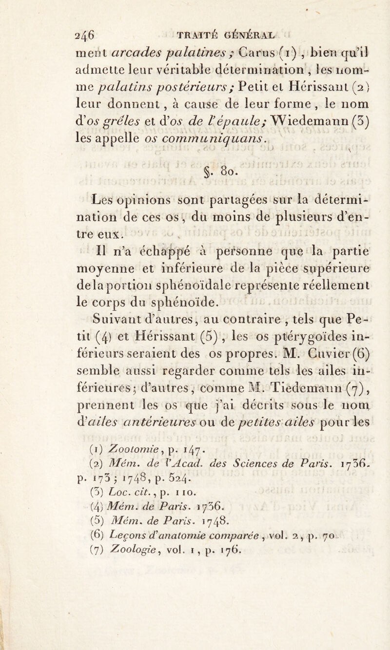 ment arcades -palatines ; Car us (i) , bien qu’il admette leur véritable détermination , les nom¬ me palatins postérieurs ; Petit et Hérissant (2 ) leur donnent, à cause de leur forme , le nom d'os grêles et d’os de l’épaule; Wiedemann (3) les appelle os communiquons. §. 80. Les opinions sont partagées sur la détermi¬ nation de ces os , du moins de plusieurs d’en¬ tre eux. Il n’a échappé à personne que la partie moyenne et inférieure de la pièce supérieure delà portion sphénoïdale représente réellement le corps du sphénoïde. Suivant d’autres, au contraire , tels que Pe¬ tit (4) et Hérissant (5) , les os ptérygoïdes in¬ férieurs seraient des os propres. M. Cuvier (6) semble aussi regarder comme tels les ailes in¬ férieures; d’autres, comme M. Tiedemann (7), prennent les os que j’ai décrits sous le nom d'ailes antérieures ou de petites ailes pour les (ï) Zootomie, p. 147* (2) Mém. de VAcad, des Sciences de Paris. p. 175 ; 1748, p. 524. (5) Loc. cit., p. 110. (4) Mém. de Paris. 1736. (5) Mém. de Paris. 1748. (6) Leçons déanatomie comparée , vol. 2, p. 70 (7) Zoologie, vol. 1, p. 176.