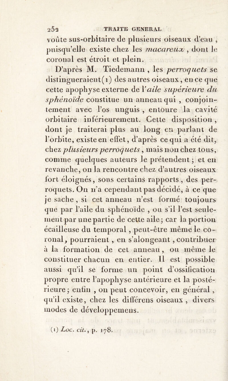 voûte sus-orbitaire de plusieurs oiseaux d’eau , puisqu’elle existe chez les macareuæ, dont le coronal est étroit et plein. D’après M. Tiedemann , les perroquets se distingueraient i) des autres oiseaux, en ce que cette apophyse externe de Vaile supérieure du sphénoïde constitue un anneau qui , conjoin¬ tement avec l’os unguis , entoure la cavité orbitaire inférieurement. Cette disposition, dont je traiterai plus au long en parlant de l’orbite, existe en effet, d’après ce qui a été dit, chez plusieurs perroquets, mais non chez tous, comme quelques auteurs le prétendent ; et en revanche, on la rencontre chez d’autres oiseaux fort éloignés, sous certains rapports, des per¬ roquets. On n’a cependant pas décidé, à ce que je sache , si cet anneau n’est formé toujours que par l’aile du sphénoïde , ou s’il l’est seule¬ ment par une partie de cette aile ; car la portion écailleuse du temporal , peut-être meme le co¬ ronal, pourraient , en s’aiongeant, contribuer à la formation de cet anneau , ou même le constituer chacun en entier. Il est possible aussi qu’il se forme un point d’ossilication propre entre l’apophyse antérieure et la posté¬ rieure ; enfin , on peut concevoir, en général, qu’il existe, chez les différons oiseaux , divers modes de développemens.