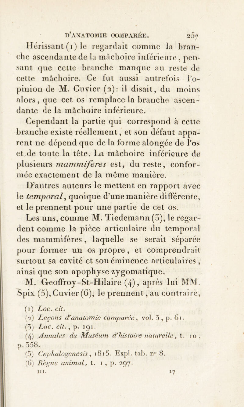 Hérissant (1 ) le regardait comme la bran¬ che ascendante de la mâchoire inférieure, pen- sant que cette branche manque au reste de cette mâchoire. Ce fut aussi autrefois l’o¬ pinion de M. Cuvier (2): il disait, du moins alors, que cet os remplace la branche ascen¬ dante de la mâchoire inférieure. Cependant la partie qui correspond à cette branche existe réellement, et son défaut appa¬ rent ne dépend que de la forme alongée de Pos et de toute la tête. La mâchoire inférieure de plusieurs mammifères est, du reste, confor¬ mée exactement de la meme manière. D’autres auteurs le mettent en rapport avec le temporal, quoique d’une manière différente, et le prennent pour une partie de cet os. Les uns, comme M. Tiedemann (3), le regar¬ dent comme la pièce articulaire du temporal des mammifères, laquelle se serait séparée pour former un os propre, et comprendrait surtout sa cavité et son éminence articulaires , ainsi que son apophyse zygomatique. M. Geoffroy-St-Hilaire (4), après lui MM. Spix (5), Cuvier (6), le prennent, au contraire, (1) Loc. cil. (2) Leçons d’anatomie comparée, vol. 5, p. 6). (5) Loc. cit., p. 191. (4) Annales du Muséum d’histoire naturelle, t. jo, p.558. (5) Cephalogenesis, i8i5. Expi. tab. n° 8, (G) Régne animal, t. 1 , p. 9,97. m. *7