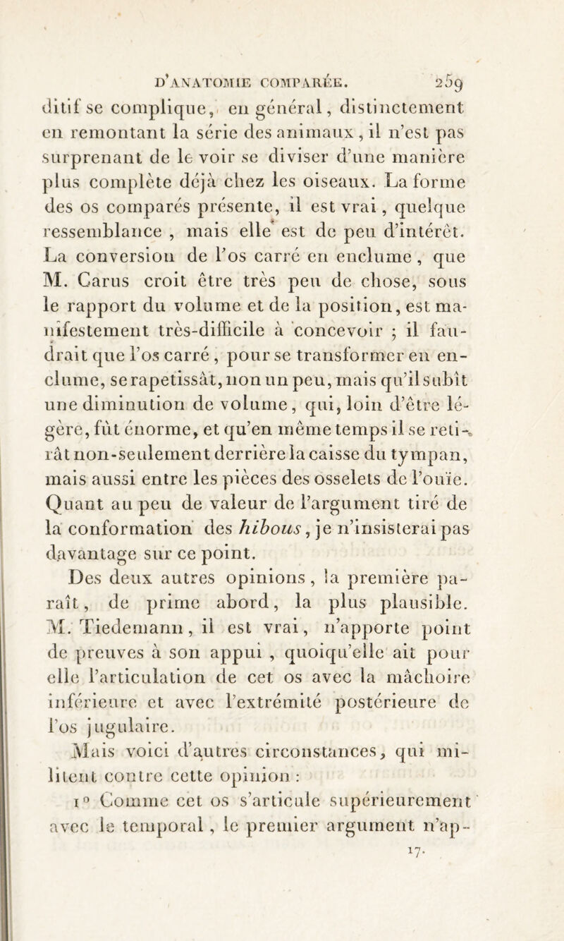 ditif se complique, en général, distinctement en remontant la série des animaux, il n’est pas surprenant de le voir se diviser d’une manière plus complète déjà chez les oiseaux. La forme des os comparés présente, il est vrai, quelque ressemblance , mais elle est de peu d’intérêt. La conversion de l'os carré en enclume , que M. Cams croit être très peu de chose, sous le rapport du volume et de la position, est ma¬ nifestement très-difficile à concevoir ; il fau¬ drait que l’os carré , pour se transformer en en¬ clume, se rapetissât, non un peu, mais qu’il subit une diminution de volume, qui, loin d’être lé¬ gère, fût énorme, et qu’en même temps il se reti-* rât non-seulement derrière la caisse du tympan, mais aussi entre les pièces des osselets de l’ouïe. Quant au peu de valeur de l’argument tiré de la conformation des hibous, je n’insisterai pas davantage sur ce point. Des deux autres opinions, la première pa¬ rait, de prime abord, la plus plausible. M. Tiedemann, il est vrai, n’apporte point de preuves à son appui , quoiqu’elle ait pour elle l’articulation de cet os avec la mâchoire inférieure et avec l’extrémité postérieure de l’os jugulaire. Mais voici d’autres circonstances, qui mi¬ litent contre cette opinion : i° Comme cet os s’articule supérieurement avec le temporal, le premier argument n’ap- *7-