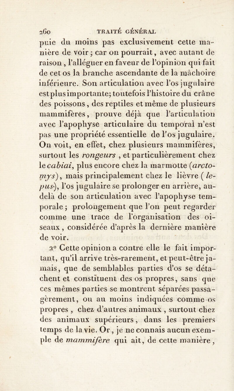 puie du moins pas exclusivement cette ma¬ nière de voir j car on pourrait, avec autant de raison , l’alléguer en faveur de l’opinion qui fait de cet os la branche ascendante de la mâchoire inférieure. Son articulation avec l’os jugulaire est plus importante; toutefois l’histoire du crâne des poissons , des reptiles et même de plusieurs mammifères, prouve déjà que l’articulation avec l’apophyse articulaire du temporal n’est pas une propriété essentielle de Y oh jugulaire. On voit, en effet, chez plusieurs mammifères, surtout les rongeurs , et particulièrement chez \ecabiai, plus encore chez la marmotte (arcto- mjs), mais principalement chez le lièvre ( le- pus*), l’os jugulaire se prolonger en arrière, au- delà de son articulation avec l’apophyse tem¬ porale ; prolongement que l’on peut regarder comme une trace de l'organisation des oi¬ seaux , considérée d’après la dernière manière de voir. 2° Cette opinion a contre elle le fait impor¬ tant, qu’il arrive très-rarement, et peut-être ja¬ mais, que de semblables parties d’os se déta¬ chent et constituent des os propres, sans que ces mêmes parties se montrent séparées passa¬ gèrement, ou au moins indiquées comme os propres , chez d’autres animaux , surtout chez des animaux supérieurs, dans les premiers temps de la vie. Or, je ne connais aucun exem¬ ple de mammifère qui ait, de cette manière,