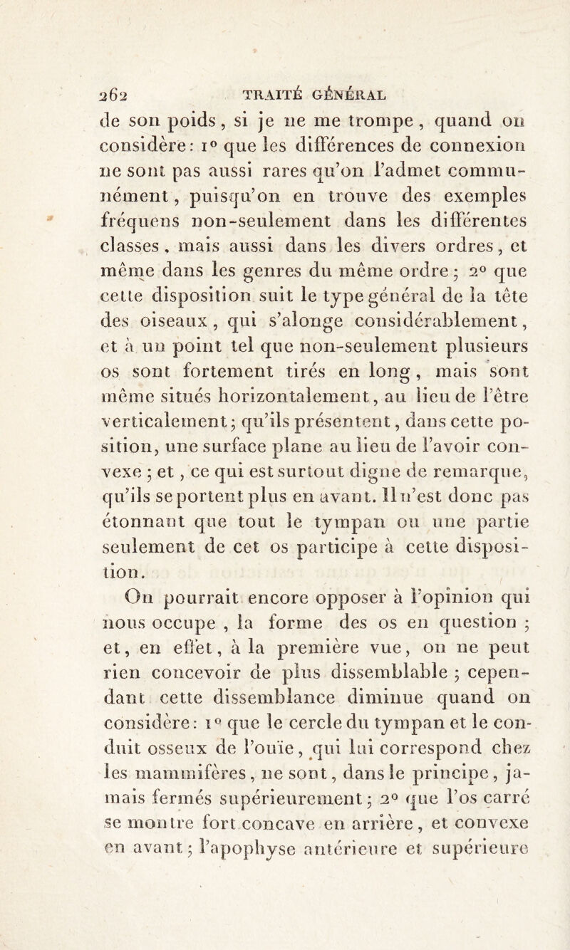 de son poids, si je ne me trompe , quand 011 considère: i° que les différences de connexion ne sont pas aussi rares qu’on l’admet commu¬ nément , puisqu’on en trouve des exemples fréquens non-seulement dans les différentes classes, mais aussi dans les divers ordres, et même dans les genres du même ordre ; a0 que cette disposition suit le type général de la tête des oiseaux, qui s’alonge considérablement, et à un point tel que non-seulement plusieurs os sont fortement tirés en long, mais sont même situés horizontalement, au lieu de l’être verticalement; qu’ils présentent, dans cette po¬ sition, une surface plane au lieu de l’avoir con¬ vexe ; et, ce qui est surtout digne de remarque, qu’ils se portent plus en avant. 11 n’est donc pas étonnant que tout le tympan ou une partie seulement de cet os participe à cette disposi¬ tion. On pourrait encore opposer à l’opinion qui nous occupe , la forme des os en question ; et, en effet, à la première vue, on ne peut rien concevoir de plus dissemblable ; cepen¬ dant cette dissemblance diminue quand 011 considère : i° que le cercle du tympan et le con¬ duit osseux de l’ouïe, qui lui correspond citez les mammifères, ue sont, dans le principe, ja¬ mais fermés supérieurement ; 20 que l’os carré se montre fort concave en arrière, et convexe en avant; l’apophyse antérieure et supérieure