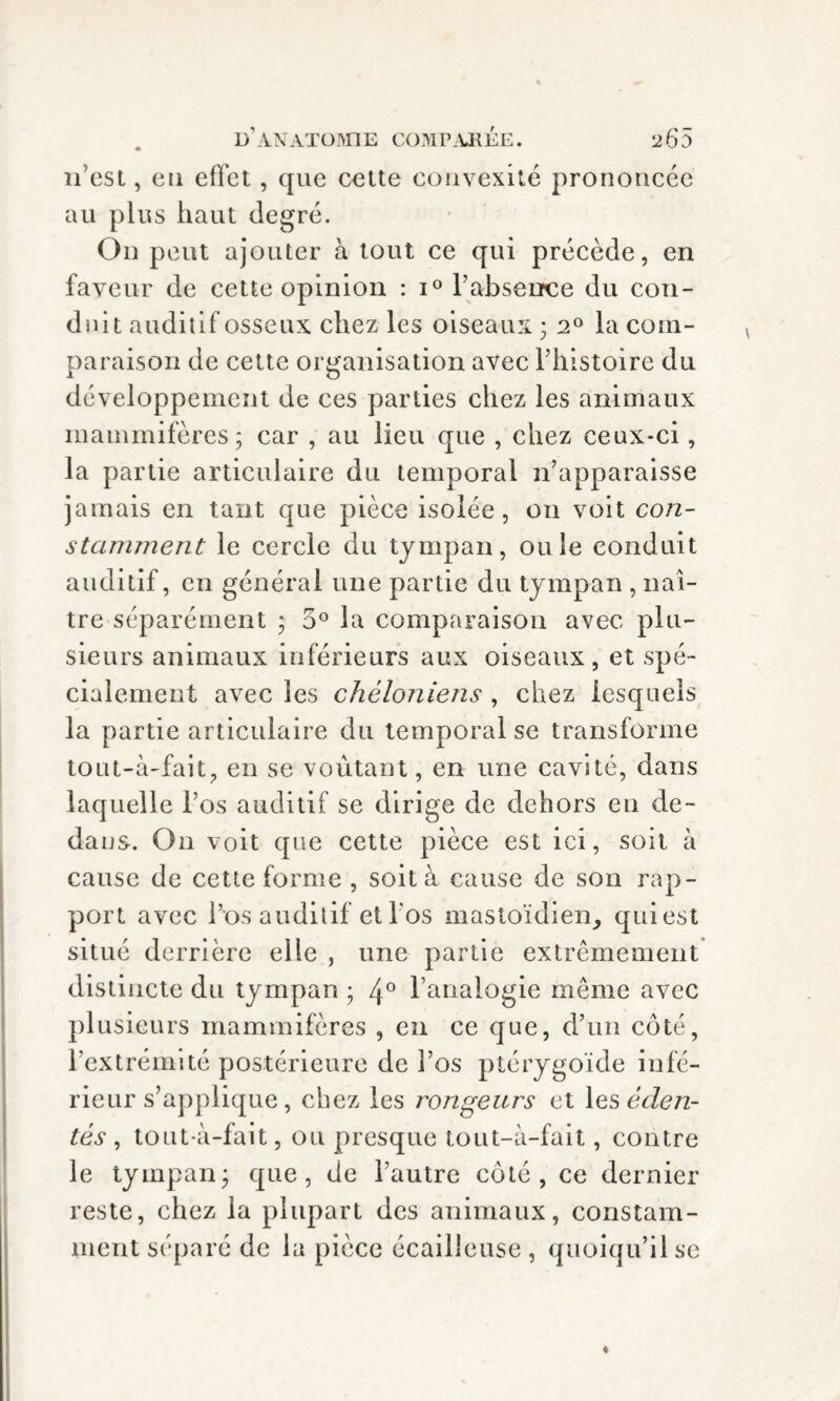 n’est, eu effet, que cette convexité prononcée au plus haut degré. On peut ajouter à tout ce qui précède, en faveur de cette opinion : i° l’absence du con¬ duit auditif osseux chez les oiseaux 5 20 la com¬ paraison de cette organisation avec Y histoire du développement de ces parties chez les animaux mammifères; car , au lieu que , chez ceux-ci, la partie articulaire du temporal n'apparaisse jamais en tant que pièce isolée, on voit con¬ stamment le cercle du tympan, ouïe conduit auditif, en général une partie du tympan , naî¬ tre séparément ; 5° la comparaison avec plu¬ sieurs animaux inférieurs aux oiseaux, et spé¬ cialement avec les chéloniens , chez lesquels la partie articulaire du temporal se transforme tout-à-fait, en se voûtant, en une cavité, dans laquelle l’os auditif se dirige de dehors en de¬ dans. On voit que cette pièce est ici, soit à cause de cette forme , soit à cause de son rap¬ port avec l’os auditif et l'os mastoïdien, qui est situé derrière elle , une partie extrêmement distincte du tympan ; 4° l’analogie même avec plusieurs mammifères , en ce que, d’un côté, l’extrémité postérieure de l’os ptérygoïde infé¬ rieur s’applique, chez les rongeurs et les éden¬ tés , tout-à-fait, ou presque tout-à-fait, contre le tympan; que, de l’autre côté, ce dernier reste, chez la plupart des animaux, constam¬ ment séparé de la pièce écailleuse , quoiqu’il se