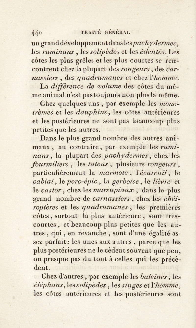 un grand développementdans les pachydermes, les ruminans , les solipèdes et les édentés. Les côtes les plus grêles et les plus courtes se ren¬ contrent chez la plupart des rongeurs , des car¬ nassiers , des quadrumanes et chez Y homme, La différence de volume des côtes du mê¬ me animal n'est pas toujours non plus la même. Chez quelques uns , par exemple les mono- tremes et les dauphins, les côtes antérieures et les postérieures ne sont pas beaucoup plus petites que les autres. Dans le plus grand nombre des autres ani¬ maux , au contraire, par exemple les rumi¬ nans , la plupart des pachydermes, chez les fourmiliers , les tatous , plusieurs rongeurs , particulièrement la marmote , Y écureuil, le cahiai, le porc-épic , la gerboise , le lièvre et le castor, chez les marsupiaux , dans le plus grand nombre de carnassiers , chez les chéi¬ roptères et les quadrumanes , les premières côtes, surtout lapins antérieure, sont très- courtes , et beaucoup plus petites que les au¬ tres , qui, en revanche , sont d’une égalité as¬ sez parfaite les unes aux autres , parce que les plus postérieures ne le cèdent souvent que peu, ou presque pas du tout à celles qui les précè¬ dent. Chez d’autres , par exemple les haleines , les éléphans, les solipèdes , les singes et l’homme, les côtes antérieures et les postérieures sont