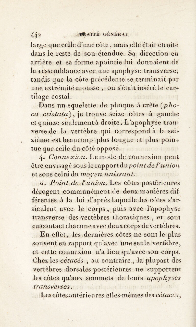 large que celle d’une côte , mais elle était étroite dans le reste de son étendue. Sa direction eu arrière et sa forme apointie lui donnaient de la ressemblance avec une apophyse transverse, tandis que la côte précédente se terminait par une extrémité mousse , où s’était inséré le car¬ tilage costal. Dans un squelette de phoque à crête (pho- cci crislata), je trouve seize côtes à gauche et quinze seulement à droite. L’apophyse tran- verse de la vertèbre qui correspond à la sei¬ zième est beaucoup plus longue eî plus poin¬ tue que celle du côté opposé. 4- Conneocion. Le mode de connexion peut être envisagé sous le rapport du point de l’union et sous celui du moyen unissant. a. Point de l’union. Les côtes postérieures dérogent communément de deux manières dif¬ férentes à la loi d’après laquelle les côtes s’ar¬ ticulent avec le corps , puis avec l’apophyse transverse des vertèbres thoraciques , et sont en contact chacune avec deux corps de vertèbres. En effet, les dernières côtes ne sont le plus souvent en rapport qu’avec une seule vertèbre, et cette connexion n’a lieu qu’avec son corps. Chez les cétacés , au contraire , la plupart des vertèbres dorsales postérieures 11e supportent les côtes qu’aux sommets de leurs apophyses transverses. Les côtes antérieures elles-mêmes des cétacés,